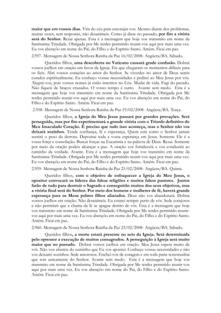 maior que em vossos dias. Vim do céu para encorajar-vos. Mesmo diante dos problemas,
muitas vezes, sem respostas, não desanimeis. Como já disse no passado, por fim a vitória
será do Senhor. Rezai apenas. Esta é a mensagem que hoje vos transmito em nome da
Santíssima Trindade. Obrigada por Me terdes permitido reunir-vos aqui por mais uma vez.
Eu vos abençôo em nome do Pai, do Filho e do Espírito Santo. Amém. Ficai em paz.
2.957- Mensagem de Nossa Senhora Rainha da Paz 16/02/2008- Angüera/BA. Sábado.
         Queridos filhos, uma descoberta no Vaticano causará grade confusão. Dobrai
vossos joelhos em oração em favor da Igreja. Eis que chegaram os momentos difíceis para
os fieis. Abri vossos corações ao amor do Senhor. Se viverdes no amor de Deus sereis
curados espiritualmente. Eu conheço vossas necessidades e pedirei ao Meu Jesus por vós.
Alegrai-vos, pois vossos nomes já estão inscritos no Céu. Mudai de vida. Fugi do pecado.
Não fiqueis de braços cruzados. O vosso tempo é curto. Avante sem medo. Esta é a
mensagem que hoje vos transmito em nome da Santíssima Trindade. Obrigada por Me
terdes permitido reunir-vos aqui por mais uma vez. Eu vos abençôo em nome do Pai, do
Filho e do Espírito Santo. Amém. Ficai em paz.
2.958- Mensagem de Nossa Senhora Rainha da Paz 19/02/2008- Angüera/BA. Terça.
        Queridos filhos, a Igreja do Meu Jesus passará por grandes provações. Será
perseguida, mas por fim experimentará a grande vitória com o Triunfo definitivo do
Meu Imaculado Coração. É preciso que tudo isso aconteça, mas o Senhor não vos
deixará sozinhos. Tende confiança, fé e esperança. Quem está como o Senhor jamais
sentirá o peso da derrota. Depositai toda a vossa esperança em Jesus. Somente Ele é a
vossa força e consolação. Buscai forças na Eucaristia e na palavra de Deus. Rezai. Somente
por meio da oração podeis alcançar a paz. A oração vos fortalecerá e vos conduzirá ao
caminho da verdade. Avante. Esta é a mensagem que hoje vos transmito em nome da
Santíssima Trindade. Obrigada por Me terdes permitido reunir-vos aqui por mais uma vez.
Eu vos abençôo em nome do Pai, do Filho e do Espírito Santo. Amém. Ficai em paz.
2.959- Mensagem de Nossa Senhora Rainha da Paz 21/02/2008- Angüera/BA. Quinta.
        Queridos filhos, com o objetivo de enfraquecer a Igreja do Meu Jesus, o
opositor convocará os líderes das falsas religiões e muitos falsos pastores. Juntos
farão de tudo para destruir o Sagrado e conseguirão muitos dos seus objetivos, mas
a vitória final será do Senhor. Por meio dos homens e mulheres de fé, haverá grande
esperança para os Meus pobres filhos afastados. Deus não vos abandonará. Dobrai
vossos joelhos em oração. Não desanimeis. Eu estarei sempre perto de vós. Sede corajosos
e não permitais que a chama da fé se apague dentro de vós. Esta é a mensagem que hoje
vos transmito em nome da Santíssima Trindade. Obrigada por Me terdes permitido reunir-
vos aqui por mais uma vez. Eu vos abençôo em nome do Pai, do Filho e do Espírito Santo.
Amém. Ficai em paz.
2.960- Mensagem de Nossa Senhora Rainha da Paz 23/02/2008- Angüera/BA. Sábado.
       Queridos filhos, a morte estará presente no seio da Igreja. Será determinada
pelo opressor a execução de muitos consagrados. A perseguição à Igreja será muito
maior que no passado. Dobrai vossos joelhos em oração. Meu Jesus espera muito de
vós. Não vos afasteis do caminho que Eu vos apontei. Conheço vossas necessidades e não
vos deixarei sozinhos. Sede amorosos. Enchei-vos de coragem e em toda parte testemunhai
que sois unicamente do Senhor. Avante sem medo. Esta é a mensagem que hoje vos
transmito em nome da Santíssima Trindade. Obrigada por Me terdes permitido reunir-vos
aqui por mais uma vez. Eu vos abençôo em nome do Pai, do Filho e do Espírito Santo.
Amém. Ficai em paz.
 