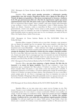 2.961- Mensagem de Nossa Senhora Rainha da Paz 24/02/2008- Paulo Afonso/BA.
Domingo.
        Queridos filhos, ainda tereis grandes provações e enfrentareis grandes
tempestades, mas não recueis. Permanecei firmes com a Igreja do Meu Jesus. O
Triunfo da Igreja será grandioso e Meu Jesus recompensará os homens e mulheres
de fé. Os que permaneceram fiéis até o fim hão de experimentar aquilo que jamais
experimentaram nesta vida. Os justos verão o que os olhos humanos jamais viram.
Não vos atemorizeis. Rezai sempre. Amai a verdade e sede justos. Jamais serão derrotados
os que acolhem e vivem os Meus apelos. Testemunhai a todos a Minha presença. Não
fiqueis em silêncio. Anunciai a todos as maravilhas de Deus e sereis recompensados
generosamente. Avante com alegria. Vossos nomes já estão inscritos no Céu. Esta é a
mensagem que hoje vos transmito em nome da Santíssima Trindade. Obrigada por Me
terdes permitido reunir-vos aqui por mais uma vez. Eu vos abençôo, em nome do Pai, do
Filho e do Espírito Santo. Amém. Ficai em paz.

2.962- Mensagem de Nossa Senhora Rainha da Paz 26/02/2008- Porto da
Folha/SE.Terça.
       Queridos filhos, coragem. O Senhor está ao vosso lado. Aconteça o que acontecer,
não vos afasteis do caminho que Eu vos apontei. Abri vossos corações e sede dóceis ao
Meu chamado. Não quero obrigar-vos, mas o que digo deve ser levado a sério. Não
desanimeis ante vossas dificuldades . Sabei enfrentar com alegria as provações que o
Senhor vos manda. Rezai. Somente rezando podeis alcançar vitória. O rei beberá o cálice
amargo do abandono. Será caluniado e muitos dos seus amigos o deixarão sozinho.
Eu sou a vossa Mãe. Sofro por causa dos vossos sofrimentos e pedirei ao Meu Jesus por
vós. Avante sem medo. Esta é a mensagem que hoje vos transmito em nome da Santíssima
Trindade. Obrigada por Me terdes permitido reunir-vos aqui por mais uma vez. Eu vos
abençôo, em nome do Pai, do Filho e do Espírito Santo. Amém. Ficai em paz.
2.963- Mensagem de Nossa Senhora Rainha da Paz 01/03/2008- Angüera/BA. Sábado.
        Queridos filhos, em uma data majestosa a Igreja chorará. Os fiéis hão de
lamentar e os rumos da Igreja mudarão. Peço-vos que continueis a rezar. Sois
importantes para a realização dos Meus planos. O Senhor vos chama. Não fiqueis de
braços cruzados. Deus tem pressa e o que tendes a fazer não deixeis para o amanhã. A
humanidade distanciou-se do Criador e os homens trilham pelas veredas da autodestruição.
Voltai-vos. O Senhor vos espera de braços abertos. Não desanimeis. Eu sou a vossa Mãe e
estarei sempre perto de vós. Esta é a mensagem que hoje vos transmito em nome da
Santíssima Trindade. Obrigada por Me terdes permitido reunir-vos aqui por mais uma vez.
Eu vos abençôo, em nome do Pai, do Filho e do Espírito Santo. Amém. Ficai em paz.


2.964 Mensagem de Nossa Senhora Rainha da Paz 04/03/2008- Brasília/DF . Terça.


        Queridos filhos, eu vos amo como sois e quero ver-vos Comigo no céu. Não
recueis. Assumi o vosso verdadeiro papel de cristãos e procurai em tudo ser como Jesus. A
humanidade precisa do vosso sincero e corajoso testemunho. Dobrai vossos joelhos em
oração. A força da oração vos conduzirá à vitória. Ainda tereis grandes provações. A Igreja
do Meu Jesus será ferozmente perseguida. Negarão as virtudes dos grandes
homens e mulheres de fé, e com ajuda dos maus pastores negarão grandes verdades
reveladas. Eu sofro por aquilo que vos espera. Tenho pressa. O que tendes a fazer não
deixeis para o amanhã. Eu conheço vossas necessidades e pedirei ao Meu Jesus por vós.
 