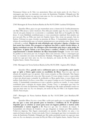 Permanecei firmes na fé. Não vos atemorizeis. Deus está muito perto de vós. Esta é a
mensagem que hoje vos transmito em nome da Santíssima Trindade. Obrigada por Me
terdes permitido reunir-vos aqui por mais uma vez. Eu vos abençôo, em nome do Pai, do
Filho e do Espírito Santo. Amém. Ficai em paz.


2.965 Mensagem de Nossa Senhora Rainha da Paz 06/03/2008- Luziânia/GO.Quinta.

        Queridos filhos, peço-vos que mantenhais acesa a chama da fé. Confiai plenamente
em Meu Filho Jesus e sereis vitoriosos. Fico feliz por estardes aqui. Eu sou a vossa Mãe e
vim do céu para chamar-vos à conversão e à santidade. Sede fiéis ao Evangelho do Meu
Jesus. A vossa fidelidade contribuirá para o vosso crescimento espiritual. Sois amados um
por um pelo Pai, no Filho por meio do Espírito Santo. Não vivais em pecado. Sois do
Senhor. Esforçai-vos para viverdes na presença de Deus. A humanidade caminha para o
abismo da autodestruição que os homens prepararam por suas próprias mãos. Rezai. Amai
e defendei a verdade. Depois de toda tribulação que virá para a Igreja, o Senhor vos
fará sentir Sua vitória. Ele enxugará as lagrimas dos fiéis e todos viverão felizes. A
Igreja caminhará em paz. Os inimigos serão destruídos pela força e pelo poder do
Meu Jesus. A Igreja voltará a ser como Jesus a confiou a Pedro e os Meus filhos
experimentarão o triunfo definitivo do Meu Imaculado Coração. Avante sem medo.
Eu pedirei ao meu Jesus por vós. Coragem. Deus está convosco. Esta é a mensagem que
hoje vos transmito em nome da Santíssima Trindade. Obrigada por Me terdes permitido
reunir-vos aqui por mais uma vez. Eu vos abençôo, em nome do Pai, do Filho e do
Espírito Santo. Amém. Ficai em paz

2.966- Mensagem de Nossa Senhora Rainha da Paz 08/03/2008- Angüera/BA. Sábado.

        Queridos filhos, grande será o sofrimento para os consagrados, pois aquele
que se opõe a Cristo agirá contra os escolhidos de Deus. Peço-vos que não vos
afasteis do caminho que vos apontei. Abri vossos corações ao Meu chamado. Não fiqueis
estacionados. Eu preciso do vosso sim. Não recueis. O vosso tempo é curto e o que tendes
a fazer não deixeis para o amanhã. Se acolherdes os Meus apelos hoje, o vosso futuro será
melhor. Sede dóceis. Eu Sou a vossa Mãe e vos quero Comigo no céu. Continuai firmes na
oração. A humanidade contaminou-se com o pecado e precisa ser curada. A vossa oração
contribuirá para a salvação de muitas almas. Avante. Esta é a mensagem que hoje vos
transmito em nome da Santíssima Trindade. Obrigada por Me terdes permitido reunir-vos
aqui por mais uma vez. Eu vos abençôo, em nome do Pai, do Filho e do Espírito Santo.
Amém. Ficai em paz.

2.967- Mensagem de Nossa Senhora Rainha da Paz 10/03/2008- José Bonifácio/SP.
Segunda.
        Queridos filhos, Eu sou a vossa Mãe e sofro por aquilo que vos espera. Chegará o
dia em que a cruz será pesada para os homens e mulheres de fé. O opositor
impedirá que os cristãos se unam para rezar em lugares públicos e muitos serão
martirizados e outros negarão a fé. Peço-vos que não vos afasteis da oração. A
humanidade está distante do Criador e eis que chegaram os tempos por Mim preditos.
Voltai-vos depressa. Não fiqueis estacionados no pecado. Meu Senhor vos ama e vos
espera de braços abertos. Avante sem medo. Esta é a mensagem que hoje vos transmito em
nome da Santíssima Trindade. Obrigada por Me terdes permitido reunir-vos aqui por mais
uma vez. Eu vos abençôo, em nome do Pai, do Filho e do Espírito Santo. Amém. Ficai em
 