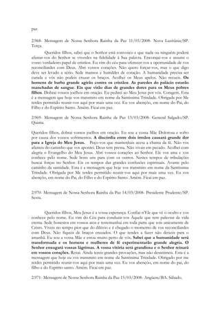 paz

2.968- Mensagem de Nossa Senhora Rainha da Paz 11/03/2008- Nova Luzitânia/SP.
Terça.
        Queridos filhos, sabei que o Senhor está convosco e que nada ou ninguém poderá
afastar-vos do Senhor se viverdes na fidelidade à Sua palavra. Encorajai-vos e assumi o
vosso verdadeiro papel de cristãos. Eu vim do céu para oferecer-vos a oportunidade de vos
reconciliardes com Deus. Abri vossos corações. Não quero forçar-vos, mas o que digo
deve ser levado a sério. Sede mansos e humildes de coração. A humanidade precisa ser
curada e vós não podeis cruzar os braços. Acolhei os Meus apelos. Não recueis. Os
homens de barba grande agirão contra os cristãos. As paredes do palácio estarão
manchadas de sangue. Eis que virão dias de grandes dores para os Meus pobres
filhos. Dobrai vossos joelhos em oração. Eu pedirei ao Meu Jesus por vós. Coragem. Esta
é a mensagem que hoje vos transmito em nome da Santíssima Trindade. Obrigada por Me
terdes permitido reunir-vos aqui por mais uma vez. Eu vos abençôo, em nome do Pai, do
Filho e do Espírito Santo. Amém. Ficai em paz.

2.969- Mensagem de Nossa Senhora Rainha da Paz 13/03/2008- General Salgado/SP.
Quinta.

Queridos filhos, dobrai vossos joelhos em oração. Eu sou a vossa Mãe Dolorosa e sofro
por causa dos vossos sofrimentos. A discórdia entre dois irmãos causará grande dor
para a Igreja do Meu Jesus. Peço-vos que mantenhais acesa a chama da fé. Não vos
afasteis do caminho que vos apontei. Deus tem pressa. Não vivais em pecado. Acolhei com
alegria o Evangelho do Meu Jesus. Abri vossos corações ao Senhor. Ele vos ama e vos
conhece pelo nome. Sede bons uns para com os outros. Nestes tempos de tribulações
buscai forças no Senhor. Eis os tempos das grandes confusões espirituais. Avante pelo
caminho da santidade. Esta é a mensagem que hoje vos transmito em nome da Santíssima
Trindade. Obrigada por Me terdes permitido reunir-vos aqui por mais uma vez. Eu vos
abençôo, em nome do Pai, do Filho e do Espírito Santo. Amém. Ficai em paz.


2.970- Mensagem de Nossa Senhora Rainha da Paz 14/03/2008- Presidente Prudente/SP.
Sexta.


        Queridos filhos, Meu Jesus é a vossa esperança. Confiai n’Ele que vê o oculto e vos
conhece pelo nome. Eu vim do Céu para conduzir-vos Àquele que tem palavras de vida
eterna. Sede honestos em vossos atos e testemunhai em toda parte que sois unicamente de
Cristo. Viveis no tempo pior que do dilúvio e é chegado o momento de vos reconciliardes
com Deus. Não fiqueis de braços cruzados. O que tendes a fazer não deixeis para o
amanhã. Eu sou a vossa Mãe e estou muito perto de vós. Sabei que a humanidade será
transformada e os homens e mulheres de fé experimentarão grande alegria. O
Senhor enxugará vossas lágrimas. A vossa vitória será grandiosa e o Senhor reinará
em vossos corações. Rezai. Ainda tereis grandes provações, mas não desanimeis. Esta é a
mensagem que hoje eu vos transmito em nome da Santíssima Trindade. Obrigado por me
terdes permitido reunir-vos aqui por mais uma vez. Eu vos abençôo, em nome do pai, do
filho e do Espírito santo. Amém. Ficai em paz.

2.971- Mensagem de Nossa Senhora Rainha da Paz 15/03/2008- Angüera/BA. Sábado.
 