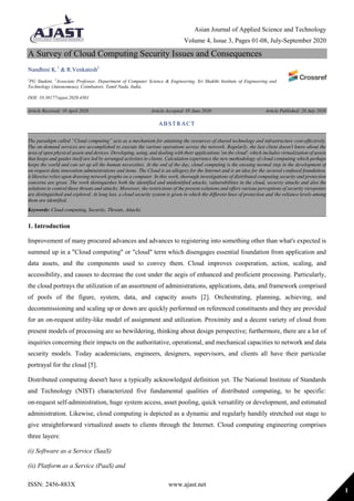 Asian Journal of Applied Science and Technology
Volume 4, Issue 3, Pages 01-08, July-September 2020
ISSN: 2456-883X www.ajast.net
1
A Survey of Cloud Computing Security Issues and Consequences
Nandhini K.1
& R.Venkatesh2
1
PG Student, 2
Associate Professor, Department of Computer Science & Engineering, Sri Shakthi Institute of Engineering and
Technology (Autonomous), Coimbatore, Tamil Nadu, India.
DOI: 10.38177/ajast.2020.4301
Article Received: 10 April 2020 Article Accepted: 05 June 2020 Article Published: 20 July 2020
1. Introduction
Improvement of many procured advances and advances to registering into something other than what's expected is
summed up in a "Cloud computing" or "cloud" term which disengages essential foundation from application and
data assets, and the components used to convey them. Cloud improves cooperation, action, scaling, and
accessibility, and causes to decrease the cost under the aegis of enhanced and proficient processing. Particularly,
the cloud portrays the utilization of an assortment of administrations, applications, data, and framework comprised
of pools of the figure, system, data, and capacity assets [2]. Orchestrating, planning, achieving, and
decommissioning and scaling up or down are quickly performed on referenced constituents and they are provided
for an on-request utility-like model of assignment and utilization. Proximity and a decent variety of cloud from
present models of processing are so bewildering, thinking about design perspective; furthermore, there are a lot of
inquiries concerning their impacts on the authoritative, operational, and mechanical capacities to network and data
security models. Today academicians, engineers, designers, supervisors, and clients all have their particular
portrayal for the cloud [5].
Distributed computing doesn't have a typically acknowledged definition yet. The National Institute of Standards
and Technology (NIST) characterized five fundamental qualities of distributed computing, to be specific:
on-request self-administration, huge system access, asset pooling, quick versatility or development, and estimated
administration. Likewise, cloud computing is depicted as a dynamic and regularly handily stretched out stage to
give straightforward virtualized assets to clients through the Internet. Cloud computing engineering comprises
three layers:
(i) Software as a Service (SaaS)
(ii) Platform as a Service (PaaS) and
ABSTRACT
The paradigm called “Cloud computing” acts as a mechanism for attaining the resources of shared technology and infrastructure cost-effectively.
The on-demand services are accomplished to execute the various operations across the network. Regularly, the last client doesn't know about the
area of open physical assets and devices. Developing, using, and dealing with their applications 'on the cloud', which includes virtualization of assets
that keeps and guides itself are led by arranged activities to clients. Calculation experience the new methodology of cloud computing which perhaps
keeps the world and can set up all the human necessities. At the end of the day, cloud computing is the ensuing normal step in the development of
on-request data innovation administrations and items. The Cloud is an allegory for the Internet and is an idea for the secured confused foundation;
it likewise relies upon drawing network graphs on a computer. In this work, thorough investigations of distributed computing security and protection
concerns are given. The work distinguishes both the identified and unidentified attacks, vulnerabilities in the cloud, security attacks and also the
solutions to control these threats and attacks. Moreover, the restrictions of the present solutions and offers various perceptions of security viewpoints
are distinguished and explored. At long last, a cloud security system is given in which the different lines of protection and the reliance levels among
them are identified.
Keywords: Cloud computing, Security, Threats, Attacks.
 