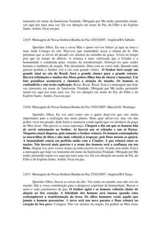 transmito em nome da Santíssima Trindade. Obrigada por Me terdes permitido reunir-
vos aqui por mais uma vez. Eu vos abençôo em nome do Pai, do Filho e do Espírito
Santo. Amém. Ficai em paz.


2.815- Mensagem de Nossa Senhora Rainha da Paz 24/03/2007- Angüera/BA Sábado.

        Queridos filhos, Eu sou a vossa Mãe e quero ver-vos felizes já aqui na terra e
mais tarde Comigo no céu. Peço-vos que mantenhais acesa a chama da fé. Não
permitais que as trevas do pecado vos afastem do caminho da graça. Viveis no tempo
pior que no tempo do dilúvio. A criatura é mais valorizada que o Criador e a
humanidade é conduzida pelas veredas da autodestruição. Esforçai-vos para serdes
homens e mulheres de oração. Não desanimeis. Deus está ao vosso lado. Quando tudo
parecer perdido o Senhor virá a vós com grande vitória. O Senhor fará surgir um
grande sinal no céu do Brasil. Será a grande chance para o grande retorno.
Haverá tribulações e muitos dos Meus pobres filhos hão de chorar e lamentar. Um
fato grandioso acontecerá e chamará a atenção do mundo. Os homens se
confundirão e não terão explicação. Rezai. Rezai. Rezai. Esta é a mensagem que hoje
vos transmito em nome da Santíssima Trindade. Obrigada por Me terdes permitido
reunir-vos aqui por mais uma vez. Eu vos abençôo em nome do Pai, do Filho e do
Espírito Santo. Amém. Ficai em paz.


2.816- Mensagem de Nossa Senhora Rainha da Paz 25/03/2007- Maceió/Al. Domingo

        Queridos filhos, Eu vos amo como sois e quero dizer-vos que sois muito
importantes para a realização dos meus planos. Deus quer salvar-vos, mas vós não
podeis viver em pecado. Sede fortes e renunciai a tudo aquilo que vos distância da graça
do Meu Jesus. Não percais a vossa esperança. Chegará o dia em que os homens hão
de servir unicamente ao Senhor. Aí haverá um só rebanho e um só Pastor.
Ninguém estará disperso, pois somente o Senhor reinará. Os homens contemplarão
as maravilhas de Deus e não mais voltarão a tropeçar, pois Deus mesmo os guiará.
A humanidade estará em perfeita união com o Criador. A paz reinará entre as
nações. Não haverá mais guerras e a arma dos homens será a confiança em seu
Deus. Alegrai-vos, pois vossos nomes já estão escritos no céu. Avante sem medo. Esta é
a mensagem que hoje vos transmito em nome da Santíssima Trindade. Obrigada por Me
terdes permitido reunir-vos aqui por mais uma vez. Eu vos abençôo em nome do Pai, do
Filho e do Espírito Santo. Amém. Ficai em paz.



2.817- Mensagem de Nossa Senhora Rainha da Paz 27/03/2007- Angüera/BA Terça.

       Queridos filhos, buscai as coisas do alto. Vós estais no mundo, mas não sois do
mundo. Daí a vossa contribuição para o progresso espiritual da humanidade. Buscai o
amor e sede construtores da paz. O Senhor agirá e os homens voltarão cheios de
alegria ao Seu coração. A felicidade dos homens será imensa quando estes
contemplarem a transformação da terra. Os olhos humanos verão aquilo que
jamais o homem presenciou. A terra será um novo paraíso e Deus reinará no
coração de Seu povo. Coragem. Não vos afasteis da oração. Eu pedirei ao Meu Jesus
 