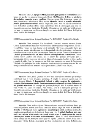 Queridos filhos, A Igreja do Meu Jesus será perseguida de forma feroz. Eis o
tempo em que Eu vos anunciei no passado. Rezai. Os Ministros de Deus se afastarão
da verdade e causarão graves conflitos. Eu sou a vossa Mãe dolorosa e vim do céu
para chamar-vos a viverdes os Meus apelos. Quando chegar a grande tribulação,
poucos permanecerão firmes. Buscai forças em Jesus. Não vos deixeis contaminar.
Sois do Senhor. Confiai n’Ele e sereis vencedores. Esta é a mensagem que hoje vos
transmito em nome da Santíssima Trindade. Obrigada por Me terdes permitido reunir-
vos aqui por mais uma vez. Eu vos abençôo em nome do Pai, do Filho e do Espírito
Santo. Amém. Ficai em paz.


2.842 Mensagem de Nossa Senhora Rainha da Paz 26/05/2007- Angüera/BA Sábado.

       Queridos filhos, coragem. Não desanimeis. Deus está presente no meio de vós.
Confiai plenamente em Seu amor Misericordioso e tudo acabará bem para vós. Eu sou a
vossa Mãe e vim do céu para chamar-vos à santidade. Não vivais em pecado. Sabei que
as coisas do mundo não são para vós. A humanidade vive fortes tensões e os homens
caminham como cegos a guiar outros cegos. Deus tem pressa. Convertei-vos depressa.
Um fato grandioso se dará em São Francisco e se repetirá em Mato Grosso. Rezai.
Dobrai vossos joelhos em oração. Eis o tempo das grandes provações para a
humanidade. Dizei a todos que não vim do Céu por brincadeira. Acolhei os Meus apelos
e mudai de vida. Esta é a mensagem que hoje vos transmito em nome da Santíssima
Trindade. Obrigada por Me terdes permitido reunir-vos aqui por mais uma vez. Eu vos
abençôo em nome do Pai, do Filho e do Espírito Santo. Amém. Ficai em paz.


2.843 Mensagem de Nossa Senhora Rainha da Paz 29/05/2007- Angüera/BA Terça.

       Queridos filhos, rezai. Quando vos peço para rezar deveis entender que a oração
contribuirá para o vosso progresso espiritual. A oração é o recurso seguro para vós
nestes tempos difíceis. A humanidade beberá o cálice amargo do sofrimento e
grandes cidades desaparecerão. Suas grandes construções cairão como folhas secas
nas grandes ventanias. Eis o tempo das grandes provações para os homens. Mudai de
vida. Voltai-vos. Deus vos espera. Não recueis. Esta é a mensagem que hoje vos
transmito em nome da Santíssima Trindade. Obrigada por Me terdes permitido reunir-
vos aqui por mais uma vez. Eu vos abençôo em nome do Pai, do Filho e do Espírito
Santo. Amém. Ficai em paz.


2.844 Mensagem de Nossa Senhora Rainha da Paz 01/06/2007- Angüera/BA Sexta

        Queridos filhos, sede corajosos. Não recueis ante vossas dificuldades. Sabei que
vossos sofrimentos podem levar-vos a santidade. Buscai forças em Jesus. A cruz não é
derrota. É vitória para todos aqueles que a aceitam por amor. Continuai a rezar. Na
oração compreendereis os desígnios de Deus para vós. A cidade banhada pelo mar
azul e cercada de belos montes carregará pesada cruz. A morte passará e poucos
viverão para narar os terríveis acontecimentos. Rezai. O vosso Brasil beberá o
cálice amargo da dor. Soro por aquilo que vos espera. Confiai no Senhor. Sede fieis e
alcançareis vitória. Esta é a mensagem que hoje vos transmito em nome da Santíssima
 