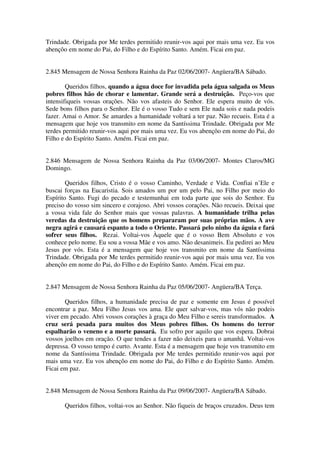 Trindade. Obrigada por Me terdes permitido reunir-vos aqui por mais uma vez. Eu vos
abençôo em nome do Pai, do Filho e do Espírito Santo. Amém. Ficai em paz.


2.845 Mensagem de Nossa Senhora Rainha da Paz 02/06/2007- Angüera/BA Sábado.

        Queridos filhos, quando a água doce for invadida pela água salgada os Meus
pobres filhos hão de chorar e lamentar. Grande será a destruição. Peço-vos que
intensifiqueis vossas orações. Não vos afasteis do Senhor. Ele espera muito de vós.
Sede bons filhos para o Senhor. Ele é o vosso Tudo e sem Ele nada sois e nada podeis
fazer. Amai o Amor. Se amardes a humanidade voltará a ter paz. Não recueis. Esta é a
mensagem que hoje vos transmito em nome da Santíssima Trindade. Obrigada por Me
terdes permitido reunir-vos aqui por mais uma vez. Eu vos abençôo em nome do Pai, do
Filho e do Espírito Santo. Amém. Ficai em paz.


2.846 Mensagem de Nossa Senhora Rainha da Paz 03/06/2007- Montes Claros/MG
Domingo.

        Queridos filhos, Cristo é o vosso Caminho, Verdade e Vida. Confiai n’Ele e
buscai forças na Eucaristia. Sois amados um por um pelo Pai, no Filho por meio do
Espírito Santo. Fugi do pecado e testemunhai em toda parte que sois do Senhor. Eu
preciso do vosso sim sincero e corajoso. Abri vossos corações. Não recueis. Deixai que
a vossa vida fale do Senhor mais que vossas palavras. A humanidade trilha pelas
veredas da destruição que os homens prepararam por suas próprias mãos. A ave
negra agirá e causará espanto a todo o Oriente. Passará pelo ninho da águia e fará
sofrer seus filhos. Rezai. Voltai-vos Àquele que é o vosso Bem Absoluto e vos
conhece pelo nome. Eu sou a vossa Mãe e vos amo. Não desanimeis. Eu pedirei ao Meu
Jesus por vós. Esta é a mensagem que hoje vos transmito em nome da Santíssima
Trindade. Obrigada por Me terdes permitido reunir-vos aqui por mais uma vez. Eu vos
abençôo em nome do Pai, do Filho e do Espírito Santo. Amém. Ficai em paz.


2.847 Mensagem de Nossa Senhora Rainha da Paz 05/06/2007- Angüera/BA Terça.

       Queridos filhos, a humanidade precisa de paz e somente em Jesus é possível
encontrar a paz. Meu Filho Jesus vos ama. Ele quer salvar-vos, mas vós não podeis
viver em pecado. Abri vossos corações à graça do Meu Filho e sereis transformados. A
cruz será pesada para muitos dos Meus pobres filhos. Os homens do terror
espalharão o veneno e a morte passará. Eu sofro por aquilo que vos espera. Dobrai
vossos joelhos em oração. O que tendes a fazer não deixeis para o amanhã. Voltai-vos
depressa. O vosso tempo é curto. Avante. Esta é a mensagem que hoje vos transmito em
nome da Santíssima Trindade. Obrigada por Me terdes permitido reunir-vos aqui por
mais uma vez. Eu vos abençôo em nome do Pai, do Filho e do Espírito Santo. Amém.
Ficai em paz.


2.848 Mensagem de Nossa Senhora Rainha da Paz 09/06/2007- Angüera/BA Sábado.

       Queridos filhos, voltai-vos ao Senhor. Não fiqueis de braços cruzados. Deus tem
 