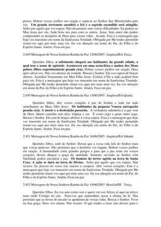 pressa. Dobrai vossos joelhos em oração e suplicai ao Senhor Sua Misericórdia para
vós. Um grande terremoto sacudirá o Irã e o segredo escondido será atingido.
Sofro por aquilo que vos espera. Não desanimeis ante vossas dificuldades. Eu pedirei ao
Meu Jesus por vós. Sede bons uns para com os outros. Amai. Sem amor não podeis
compreender os desígnios de Deus para vossas vidas. Avante. Esta é a mensagem que
hoje vos transmito em nome da Santíssima Trindade. Obrigada por Me terdes permitido
reunir-vos aqui por mais uma vez. Eu vos abençôo em nome do Pai, do Filho e do
Espírito Santo. Amém. Ficai em paz.

2.849 Mensagem de Nossa Senhora Rainha da Paz 12/06/2007- Angüera/BA Terça.

       Queridos filhos, o sofrimento chegará aos habitantes da grande cidade, a
qual tem o nome de apóstolo. Acontecerá em uma sexta-feira e muitos dos Meus
pobres filhos experimentarão pesada cruz. Dobrai vossos joelhos em oração. Deus
quer salvar-vos. Não vos afasteis da verdade. Buscai o Senhor. Ele vos espera de braços
abertos. Acreditai firmemente em Meu Filho Jesus. Confiai n’Ele e tudo acabará bem
para vós. Esta é a mensagem que hoje vos transmito em nome da Santíssima Trindade.
Obrigada por Me terdes permitido reunir-vos aqui por mais uma vez. Eu vos abençôo
em nome do Pai, do Filho e do Espírito Santo. Amém. Ficai em paz.

2.850 Mensagem de Nossa Senhora Rainha da Paz 13/06/2007- Angüera/BA Quarta.

        Queridos filhos, abri vossos corações à paz do Senhor e sede em tudo
semelhantes ao Meus filho Jesus. Os habitantes da pequena Veneza carregarão
pesada cruz. A morte e a destruição passarão. A verdadeira sabedoria é a que vem
de Deus. Quem caminha sem deus tropeça e cai. É como cego a guiar outro cego.
Buscai o Senhor. Ele está de braços abertos à vossa espera. Esta é a mensagem que hoje
vos transmito em nome da Santíssima Trindade. Obrigada por Me terdes permitido
reunir-vos aqui por mais uma vez. Eu vos abençôo em nome do Pai, do Filho e do
Espírito Santo. Amém. Ficai em paz.

2.851 Mensagem de Nossa Senhora Rainha da Paz 16/06/2007- Angüera/BA Sábado.

        Queridos filhos, sede do Senhor. Deixai que a vossa vida fale do Senhor mais
que vossas palavras. Não permitais que o demônio vos engane. Dobrai vossos joelhos
em oração. A humanidade corre grandes perigos e para que a paz reine em vossos
corações, deveis abraçar a graça da santidade. Somente servindo ao Senhor com
fidelidade podeis encontrar a paz. Os homens do terror agirão na terra de Santa
Cruz. A ação se dará na terra do Divino. Sofro por aquilo que vos espera. Não
recueis. Eu preciso do vosso sim sincero e corajoso. Abri vossos corações. Esta é a
mensagem que hoje vos transmito em nome da Santíssima Trindade. Obrigada por Me
terdes permitido reunir-vos aqui por mais uma vez. Eu vos abençôo em nome do Pai, do
Filho e do Espírito Santo. Amém. Ficai em paz.

2.852 Mensagem de Nossa Senhora Rainha da Paz 19/06/2007- Brasília/DF. Terça.

       Queridos filhos, Eu vos amo como sois e quero ver-vos felizes já aqui na terra e
mais tarde Comigo no céu. Peço-vos que mantenhais acesa a chama da fé. Não
permitais que as trevas do pecado se apoderem de vossas vidas. Buscai o Senhor. Vivei
na Sua graça. Deus vos chama. Não recueis. O que tendes a fazer não deixeis para o
 