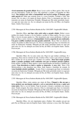 viverá momentos de grande aflição. Rezai. Levai a sério os Meus apelos. Não vim do
céu por brincadeira. Cuidai da vossa vida espiritual e acolhei o Evangelho do Meu
Jesus. Não tardará cair sobre a humanidade um terrível castigo. Ó homens, para
onde quereis ir? Sabei que somente Jesus é o vosso Caminho, Verdade e Vida. Não
recueis. Ele vos ama e vos espera de braços abertos. Esta é a mensagem que hoje vos
transmito em nome da Santíssima Trindade. Obrigada por Me terdes permitido reunir-
vos aqui por mais uma vez. Eu vos abençôo em nome do Pai, do Filho e do Espírito
Santo. Amém. Ficai em paz.


2.785- Mensagem de Nossa Senhora Rainha da Paz 13/01/2007- Angüera/BA Sábado.

       Queridos filhos, um fogo veloz cairá sobre a grande cidade. Dobrai vossos
joelhos em oração. Escutai a voz do Senhor e acolhei os Meus apelos. Eu sou a vossa
Mãe e vim do céu para ajudar-vos. Não desanimeis ante vossos problemas. Confiai no
poder de Deus e sereis vitoriosos A humanidade viverá a angustia de um condenado.
Um grave conflito resultará em uma grande catástrofe. Rezai. Não vos afasteis da
oração. Eu pedirei ao Meu Jesus por vós. Esta é a mensagem que hoje vos transmito em
nome da Santíssima Trindade. Obrigada por Me terdes permitido reunir-vos aqui por
mais uma vez. Eu vos abençôo em nome do Pai, do Filho e do Espírito Santo. Amém.
Ficai em paz.

2.786- Mensagem de Nossa Senhora Rainha da Paz 16/01/2007- Angüera/BA terça.

        Queridos filhos, Eu vos amo como sois. Peço-vos que tenhais confiança, fé e
esperança. Deus está no controle de tudo. Confiai n’Ele e vereis a paz reinar no mundo.
Dai o melhor de vós na missão que o Senhor vos confiou. Deus fará surgir grandes
sinais e grandes prodígios serão realizados sem que os homens possam explicar.
Estais atentos. Acolhei os Meus apelos e sereis transformados em homens e mulheres de
oração. Uma descoberta se dará e muitos se alegrarão. A cura virá. Deus é Pai
Misericordioso e não abandona seus filhos. Sede mansos e humildes de coração. A
vossa bondade atrairá santidade. Avante. Esta é a mensagem que hoje vos transmito
em nome da Santíssima Trindade. Obrigada por Me terdes permitido reunir-vos aqui por
mais uma vez. Eu vos abençôo em nome do Pai, do Filho e do Espírito Santo. Amém.
Ficai em paz.

2.787- Mensagem de Nossa Senhora Rainha da Paz 18/01/2007- Angüera/BA Quarta.

       Queridos filhos, estais atentos aos sinais de Deus. Chegará o dia em que a
terra perderá seu movimento natural; o sol se converterá em trevas e nada será
como antes. Ouvi a voz do Senhor. Fugi do pecado e desejai a santidade com imenso
amor. Tende coragem. Eu estou convosco. Esta é a mensagem que hoje vos transmito
em nome da Santíssima Trindade. Obrigada por Me terdes permitido reunir-vos aqui por
mais uma vez. Eu vos abençôo em nome do Pai, do Filho e do Espírito Santo. Amém.
Ficai em paz.

2.788- Mensagem de Nossa Senhora Rainha da Paz 20/01/2007- Angüera/BA Sábado.

       Queridos filhos, vós sois importantes para o Senhor. Sois amados um por um
pelo Pai, no Filho por meio do Espírito Santo. Sabei valorizar a vossa vida. Não fiqueis
 