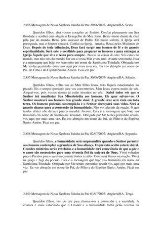 2.856 Mensagem de Nossa Senhora Rainha da Paz 29/06/2007- Angüera/BA. Sexta.

        Queridos filhos, abri vossos corações ao Senhor. Confiai plenamente em Sua
Bondade e acolhei com alegria o Evangelho do Meu Jesus. Rezai muito diante da cruz
pela paz do mundo. Rezai pelo sucessor de Pedro. Ele muito sofrerá. A Igreja será
perseguida, mas o Senhor vencerá. Confiai na Igreja. Amai-a. Rezai pelos Ministros de
Deus. Depois de toda tribulação, Deus fará surgir um homem de fé e de grande
espiritualidade. Será este o escolhido para preparar os homens e para entregar a
Igreja Àquele que vive e reina para sempre. Buscai as coisas do alto. Vós estais no
mundo, mas não sois do mundo. Eu sou a vossa Mãe e vos amo. Avante sem medo. Esta
é a mensagem que hoje vos transmito em nome da Santíssima Trindade. Obrigada por
Me terdes permitido reunir-vos aqui por mais uma vez. Eu vos abençôo em nome do
Pai, do Filho e do Espírito Santo. Amém. Ficai em paz.

2.857 Mensagem de Nossa Senhora Rainha da Paz 30/06/2007- Angüera/BA. Sábado.

       Queridos filhos, voltai-vos ao Meu Filho Jesus. Não fiqueis estacionados no
pecado. Eis o tempo oportuno para vos converterdes. Meu Jesus espera muito de vós.
Alegrai-vos, pois vossos nomes já estão inscritos no céu. Sabei todos vós que o
Senhor irá manifestar Sua Misericórdia aos homens. Ele quer salvar-vos. O
Senhor mostrará aos homens Seu grande sinal. A grande cruz será vista em toda
terra. Os homens poderão contemplá-la e o Senhor abençoará suas vidas. Será a
grande chance para a conversão da humanidade. Não vos afasteis da oração. O que
tendes afazer não deixeis para o amanhã. Avante. Esta é a mensagem que hoje vos
transmito em nome da Santíssima Trindade. Obrigada por Me terdes permitido reunir-
vos aqui por mais uma vez. Eu vos abençôo em nome do Pai, do Filho e do Espírito
Santo. Amém. Ficai em paz.


2.858 Mensagem de Nossa Senhora Rainha da Paz 02/07/2007- Angüera/BA. Segunda.

       Queridos filhos, a humanidade será surpreendida quando o Senhor permitir
aos homens contemplar a grandeza de Sua aliança. O que está oculto estará visível.
Grandes mistérios serão revelados e a humanidade terá consciência de que a paz e
o amor são necessários para uma vivencia fiel da palavra de Deus. Vivei voltados
para o Paraíso para o qual unicamente fostes criados. Continuai firmes na oração. Vivei
na graça e fugi do pecado. Esta é a mensagem que hoje vos transmito em nome da
Santíssima Trindade. Obrigada por Me terdes permitido reunir-vos aqui por mais uma
vez. Eu vos abençôo em nome do Pai, do Filho e do Espírito Santo. Amém. Ficai em
paz.




2.859 Mensagem de Nossa Senhora Rainha da Paz 03/07/2007- Angüera/BA. Terça.

        Queridos filhos, vim do céu para chamar-vos a conversão e a santidade. A
criatura é mais valorizada que o Criador e a humanidade trilha pelas veredas da
 