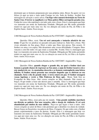 destruição que os homens prepararam por suas próprias mãos. Rezai. Eu quero ver-vos
felizes já aqui na terra e mais tarde Comigo no céu. Sede do Senhor. Acolhei Sua
mensagem de salvação e sereis salvos. Um fogo veloz causará destruição na Terra de
Santa Cruz. O terror se espalhará e os Meus pobres filhos carregarão pesada cruz.
Cuidai da vossa vida espiritual e em tudo sede com o Jesus. Esta é a mensagem que hoje
vos transmito em nome da Santíssima Trindade. Obrigada por Me terdes permitido
reunir-vos aqui por mais uma vez. Eu vos abençôo em nome do Pai, do Filho e do
Espírito Santo. Amém. Ficai em paz.


2.860 Mensagem de Nossa Senhora Rainha da Paz 07/07/2007- Angüera/BA. Sábado.

       Queridos filhos, rezai. Um rei será ameaçado e tentarão afastá-lo do seu
trono. O que Eu vos predisse no passado está para realizar-se. Sede fieis a Jesus. Não
vivais afastados da Sua graça. Dizei a todos que Deus tem pressa. Não recueis. O
Senhor vos ama e vos espera. Não desanimeis ante vossas dificuldades. Coragem. Deus
vencerá e com Ele todos vós que estais a escutar-Me. Avante. Esta é a mensagem que
hoje vos transmito em nome da Santíssima Trindade. Obrigada por Me terdes permitido
reunir-vos aqui por mais uma vez. Eu vos abençôo em nome do Pai, do Filho e do Espírito
Santo. Amém. Ficai em paz.

2.861 Mensagem de Nossa Senhora Rainha da Paz 10/07/2007- Angüera/BA. Terça.

        Queridos filhos, quando chegar o grande dia, no qual o Senhor dará aos
homens a grande chance de regressar ao Seu amor, o anjo do Senhor tocará o céu e
este mudará de cor. As montanhas descerão e os homens contemplarão uma beleza
infinita. O Senhor estará presente nos corações daqueles que se abrirem ao seu
chamado. Será o dia do grande sinal. A terra estará em paz. O Senhor enxugará
vossas lagrimas e vereis a Mão Poderosa de Deus agir. Rezai. Sede fieis ao
Evangelho do Meu Jesus. Abri vossos corações ao Meu chamado. Não cruzeis os
braços. O que tendes a fazer não deixeis para o amanhã. Esta é a mensagem que hoje
vos transmito em nome da Santíssima Trindade. Obrigada por Me terdes permitido
reunir-vos aqui por mais uma vez. Eu vos abençôo em nome do Pai, do Filho e do
Espírito Santo. Amém. Ficai em paz.


2.862 Mensagem de Nossa Senhora Rainha da Paz 12/07/2007- Angüera/BA. Quinta.

       Queridos filhos, rezai pela paz do mundo. Uma grande multidão marchará
em direção ao palácio. Em seus corações, ódio e desejo de violência. O rei será
abandonado por muitos de seus súditos. Peço-vos que façais o bem a todos. Abri
vossos corações ao amor de Deus e não permitais que o demônio vos afaste da verdade.
Buscai forças na Eucaristia e na palavra de Deus. Coragem. Os que estão com o Senhor
jamais experimentarão o peso da derrota. Avante. Esta é a mensagem que hoje vos
transmito em nome da Santíssima Trindade. Obrigada por Me terdes permitido reunir-
vos aqui por mais uma vez. Eu vos abençôo em nome do Pai, do Filho e do Espírito
Santo. Amém. Ficai em paz.
 