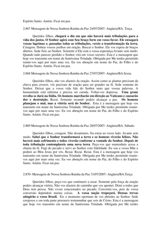 Espírito Santo. Amém. Ficai em paz.

2.867 Mensagem de Nossa Senhora Rainha da Paz 24/07/2007- Angüera/BA. Terça.

        Queridos filhos, chegará o dia em que não haverá mais tribulações para a
vida dos justos. O Senhor agirá com Seu braço forte em vosso favor. Ele enxugará
vossas lagrimas e, passadas todas as tribulações, vereis a transformação da terra.
Coragem. Dobrai vossos joelhos em oração. Buscai o Senhor. Ele vos espera de braços
abertos. Sede fieis ao Senhor. Somente n’Ele está a vossa esperança.Avante sem medo.
Quando tudo parecer perdido o Senhor virá em vosso socorro. Esta é a mensagem que
hoje vos transmito em nome da Santíssima Trindade. Obrigada por Me terdes permitido
reunir-vos aqui por mais uma vez. Eu vos abençôo em nome do Pai, do Filho e do
Espírito Santo. Amém. Ficai em paz.

2.868 Mensagem de Nossa Senhora Rainha da Paz 27/07/2007- Angüera/BA.Sexta.

       Queridos filhos, não vos afasteis da oração. Assim como as plantas precisam da
chuva para crescer, vós precisais de oração para ser grandes na fé. Sede somente do
Senhor. Deixai que a vossa vida fale do Senhor mais que vossas palavras. A
humanidade está enferma e precisa ser curada. Voltai-vos depressa. Uma grane
revolta se dará na Itália. Os homens marcharão em direção ao Vaticano e causarão
dor e destruição. Rezai. Somente rezando podeis alcançar a paz. Os homens
planejam o mal, mas a vitória será do Senhor. Esta é a mensagem que hoje vos
transmito em nome da Santíssima Trindade. Obrigada por Me terdes permitido reunir-
vos aqui por mais uma vez. Eu vos abençôo em nome do Pai, do Filho e do Espírito
Santo. Amém. Ficai em paz.


2.869 Mensagem de Nossa Senhora Rainha da Paz 28/07/2007- Angüera/BA. Sábado.

       Queridos filhos, coragem. Não desanimeis. Eu estou ao vosso lado. Avante sem
medo. Sabei que o Senhor transformará a terra e os homens viverão felizes. Não
haverá mais sofrimento e todos viverão conforme a vontade do Senhor. Depois de
toda tribulação contemplareis uma nova terra. Peço-vos que mantenhais acesa a
chama da fé. Fugi do pecado e servi ao Senhor com fidelidade. Eu sou a vossa Mãe e
pedirei ao Meu Jesus por vós. Rezai. Rezai. Rezai. Esta é a mensagem que hoje vos
transmito em nome da Santíssima Trindade. Obrigada por Me terdes permitido reunir-
vos aqui por mais uma vez. Eu vos abençôo em nome do Pai, do Filho e do Espírito
Santo. Amém. Ficai em paz.


2.870- Mensagem de Nossa Senhora Rainha da Paz 31/07/2007- Angüera/BA.Terça.

       Queridos filhos, peço-vos que continueis a rezar. Somente pela força da oração
podeis alcançar vitória. Não vos afasteis do caminho que vos apontei. Dizei a todos que
Deus tem pressa. Não vivais estacionados no pecado. Convertei-vos, pois de vossa
conversão dependem muitas coisas. A vossa nação tropeçará. Densas trevas
atingirão o vosso Brasil. Eis o momento oportuno de vos abrirdes ao Senhor. Sede
corajosos e em toda parte procureis testemunhar que sois de Cristo. Esta é a mensagem
que hoje vos transmito em nome da Santíssima Trindade. Obrigada por Me terdes
 