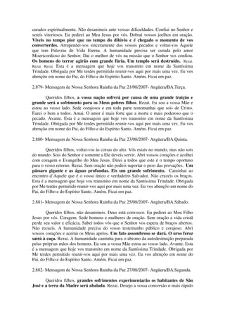 curados espiritualmente. Não desanimeis ante vossas dificuldades. Confiai no Senhor e
sereis vitoriosos. Eu pedirei ao Meu Jesus por vós. Dobrai vossos joelhos em oração.
Viveis no tempo pior que no tempo do dilúvio e é chegado o momento de vos
converterdes. Arrependei-vos sinceramente dos vossos pecados e voltai-vos Àquele
que tem Palavras de Vida Eterna. A humanidade precisa ser curada pelo amor
Misericordioso do Senhor. Dai o melhor de vós na missão que o Senhor vos confiou.
Os homens do terror agirão com grande fúria. Um templo será destruído. Rezai.
Rezai. Rezai. Esta é a mensagem que hoje vos transmito em nome da Santíssima
Trindade. Obrigada por Me terdes permitido reunir-vos aqui por mais uma vez. Eu vos
abençôo em nome do Pai, do Filho e do Espírito Santo. Amém. Ficai em paz.

2.879- Mensagem de Nossa Senhora Rainha da Paz 21/08/2007- Angüera/BA.Terça.

       Queridos filhos, a vossa nação sofrerá por causa de uma grande traição e
grande será o sofrimento para os Meus pobres filhos. Rezai. Eu sou a vossa Mãe e
estou ao vosso lado. Sede corajosos e em toda parte testemunhai que sois de Cristo.
Fazei o bem a todos. Amai. O amor é mais forte que a morte e mais poderoso que o
pecado. Avante. Esta é a mensagem que hoje vos transmito em nome da Santíssima
Trindade. Obrigada por Me terdes permitido reunir-vos aqui por mais uma vez. Eu vos
abençôo em nome do Pai, do Filho e do Espírito Santo. Amém. Ficai em paz.

2.880- Mensagem de Nossa Senhora Rainha da Paz 23/08/2007- Angüera/BA.Quinta.

        Queridos filhos, voltai-vos às coisas do alto. Vós estais no mundo, mas não sois
do mundo. Sois do Senhor e somente a Ele deveis servir. Abri vossos corações e acolhei
com coragem o Evangelho do Meu Jesus. Dizei a todos que este é o tempo oportuno
para o vosso retorno. Rezai. Sem oração não podeis suportar o peso das provações. Um
pássaro gigante e as águas profundas. Eis um grande sofrimento. Caminhai ao
encontro d’Aquele que é o vosso único e verdadeiro Salvador. Não cruzeis os braços.
Esta é a mensagem que hoje vos transmito em nome da Santíssima Trindade. Obrigada
por Me terdes permitido reunir-vos aqui por mais uma vez. Eu vos abençôo em nome do
Pai, do Filho e do Espírito Santo. Amém. Ficai em paz.

2.881- Mensagem de Nossa Senhora Rainha da Paz 25/08/2007- Angüera/BA.Sábado.

        Queridos filhos, não desanimeis. Deus está convosco. Eu pedirei ao Meu Filho
Jesus por vós. Coragem. Sede homens e mulheres de oração. Sem oração a vida cristã
perde seu valor e eficácia. Sabei todos vós que o Senhor vos espera de braços abertos.
Não recueis. A humanidade precisa do vosso testemunho público e corajoso. Abri
vossos corações e aceitai os Meus apelos. Um fato assombroso se dará. O urso feroz
sairá à caça. Rezai. A humanidade caminha para o abismo da autodestruição preparada
pelas próprias mãos dos homens. Eu sou a vossa Mãe estou ao vosso lado. Avante. Esta
é a mensagem que hoje vos transmito em nome da Santíssima Trindade. Obrigada por
Me terdes permitido reunir-vos aqui por mais uma vez. Eu vos abençôo em nome do
Pai, do Filho e do Espírito Santo. Amém. Ficai em paz.

2.882- Mensagem de Nossa Senhora Rainha da Paz 27/08/2007- Angüera/BA.Segunda.

       Queridos filhos, grandes sofrimentos experimentarão os habitantes de São
José e a terra da Madre será abalada. Rezai. Desejo a vossa conversão o mais rápido
 
