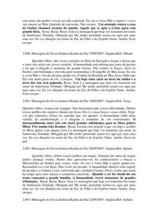 sem amor não podeis crescer na vida espiritual. Eu sou a vossa Mãe e espero o vosso
sim sincero ao Meu chamado de conversão. Não recueis. Um atentado contra a casa
do Senhor chamará atenção do mundo. Aquele que se opõe a Cristo agira com
grande fúria. Rezai. Rezai. Rezai. Esta é a mensagem que hoje vos transmito em nome
da Santíssima Trindade. Obrigada por Me terdes permitido reunir-vos aqui por mais
uma vez. Eu vos abençôo em nome do Pai, do Filho e do Espírito Santo. Amém. Ficai
em paz.


2.890- Mensagem de Nossa Senhora Rainha da Paz 15/09/2007- Angüera/BA. Sábado

       Queridos filhos, abri vossos corações ao Deus da Salvação e da paz e deixai que
o amor crie raízes em vossos corações. A humanidade está enferma por causa do pecado
e eis que é chegado o momento do grande retorno. Não cruzeis os braços. Servi ao
Senhor com fidelidade e em toda parte testemunhai o Evangelho do Meu Jesus. Eu sou
a vossa Mãe e vim do céu para ajudar-vos. Confiai na Bondade do Meu Jesus. Sabei que
Ele está muito perto de vós. Coragem. Um fogo veloz cairá na terra da rainha e a
terra dos reis será golpeada. Rezai. Esta é a mensagem que hoje vos transmito em
nome da Santíssima Trindade. Obrigada por Me terdes permitido reunir-vos aqui por
mais uma vez. Eu vos abençôo em nome do Pai, do Filho e do Espírito Santo. Amém.
Ficai em paz.

2.891- Mensagem de Nossa Senhora Rainha da Paz 18/09/2007- Angüera/BA. Terça.

Queridos filhos, avante com coragem. Não desanimeis ante vossas dificuldades. Dobrai
vossos joelhos em oração e chamai por Jesus. Ele é a vossa força e vossa vitória. Peço-
vos que continueis firmes no caminho que vos apontei. A humanidade trilha pelas
veredas da autodestruição e é chegado o momento de vos converterdes. O
desentendimento entre três reis trará grandes sofrimentos para os Meus pobres
filhos. Três tendas irão desabar. Rezai. Escutai com atenção o que vos digo e acolhei
os Meus apelos com alegria. Esta é a mensagem que hoje vos transmito em nome da
Santíssima Trindade. Obrigada por Me terdes permitido reunir-vos aqui por mais uma
vez. Eu vos abençôo em nome do Pai, do Filho e do Espírito Santo. Amém. Ficai em
paz.

2.892- Mensagem de Nossa Senhora Rainha da Paz 20/09/2007- Angüera/BA. Quinta.

       Queridos filhos, dobrai vossos joelhos em oração. Somente por meio da oração
podeis alcançar vitória. Nestes dias aproximai-vos do confessionário e buscai a
Misericórdia do Senhor para vossas vidas. Eu sou a vossa Mãe e quero ajudar-vos.
Reconciliai-vos com Deus. Não vivais em pecado. A humanidade abraçou toda espécie
de pecado e a criatura é mais valorizada que o próprio Criador. Dizei a todos que ainda
há tempo para uma sincera e verdadeira conversão. Quando o rei for tirado do seu
trono começará a grande batalha. A humanidade viverá momentos de grandes
tribulações. Rezai. Rezai. Rezai. Esta é a mensagem que hoje vos transmito em nome
da Santíssima Trindade. Obrigada por Me terdes permitido reunir-vos aqui por mais
uma vez. Eu vos abençôo em nome do Pai, do Filho e do Espírito Santo. Amém. Ficai
em paz.

2.893- Mensagem de Nossa Senhora Rainha da Paz 22/09/2007- Angüera/BA. Sábado.
 