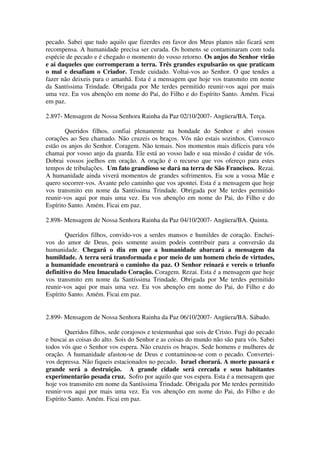 pecado. Sabei que tudo aquilo que fizerdes em favor dos Meus planos não ficará sem
recompensa. A humanidade precisa ser curada. Os homens se contaminaram com toda
espécie de pecado e é chegado o momento do vosso retorno. Os anjos do Senhor virão
e ai daqueles que corromperam a terra. Três grandes expulsarão os que praticam
o mal e desafiam o Criador. Tende cuidado. Voltai-vos ao Senhor. O que tendes a
fazer não deixeis para o amanhã. Esta é a mensagem que hoje vos transmito em nome
da Santíssima Trindade. Obrigada por Me terdes permitido reunir-vos aqui por mais
uma vez. Eu vos abençôo em nome do Pai, do Filho e do Espírito Santo. Amém. Ficai
em paz.

2.897- Mensagem de Nossa Senhora Rainha da Paz 02/10/2007- Angüera/BA. Terça.

        Queridos filhos, confiai plenamente na bondade do Senhor e abri vossos
corações ao Seu chamado. Não cruzeis os braços. Vós não estais sozinhos. Convosco
estão os anjos do Senhor. Coragem. Não temais. Nos momentos mais difíceis para vós
chamai por vosso anjo da guarda. Ele está ao vosso lado e sua missão é cuidar de vós.
Dobrai vossos joelhos em oração. A oração é o recurso que vos ofereço para estes
tempos de tribulações. Um fato grandioso se dará na terra de São Francisco. Rezai.
A humanidade ainda viverá momentos de grandes sofrimentos. Eu sou a vossa Mãe e
quero socorrer-vos. Avante pelo caminho que vos apontei. Esta é a mensagem que hoje
vos transmito em nome da Santíssima Trindade. Obrigada por Me terdes permitido
reunir-vos aqui por mais uma vez. Eu vos abençôo em nome do Pai, do Filho e do
Espírito Santo. Amém. Ficai em paz.

2.898- Mensagem de Nossa Senhora Rainha da Paz 04/10/2007- Angüera/BA. Quinta.

        Queridos filhos, convido-vos a serdes mansos e humildes de coração. Enchei-
vos do amor de Deus, pois somente assim podeis contribuir para a conversão da
humanidade. Chegará o dia em que a humanidade abarcará a mensagem da
humildade. A terra será transformada e por meio de um homem cheio de virtudes,
a humanidade encontrará o caminho da paz. O Senhor reinará e vereis o triunfo
definitivo do Meu Imaculado Coração. Coragem. Rezai. Esta é a mensagem que hoje
vos transmito em nome da Santíssima Trindade. Obrigada por Me terdes permitido
reunir-vos aqui por mais uma vez. Eu vos abençôo em nome do Pai, do Filho e do
Espírito Santo. Amém. Ficai em paz.


2.899- Mensagem de Nossa Senhora Rainha da Paz 06/10/2007- Angüera/BA. Sábado.

        Queridos filhos, sede corajosos e testemunhai que sois de Cristo. Fugi do pecado
e buscai as coisas do alto. Sois do Senhor e as coisas do mundo não são para vós. Sabei
todos vós que o Senhor vos espera. Não cruzeis os braços. Sede homens e mulheres de
oração. A humanidade afastou-se de Deus e contaminou-se com o pecado. Convertei-
vos depressa. Não fiqueis estacionados no pecado. Israel chorará. A morte passará e
grande será a destruição. A grande cidade será cercada e seus habitantes
experimentarão pesada cruz. Sofro por aquilo que vos espera. Esta é a mensagem que
hoje vos transmito em nome da Santíssima Trindade. Obrigada por Me terdes permitido
reunir-vos aqui por mais uma vez. Eu vos abençôo em nome do Pai, do Filho e do
Espírito Santo. Amém. Ficai em paz.
 