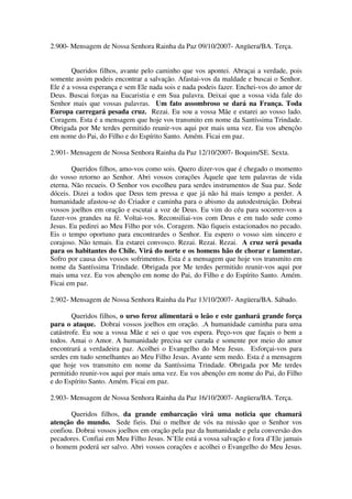 2.900- Mensagem de Nossa Senhora Rainha da Paz 09/10/2007- Angüera/BA. Terça.


        Queridos filhos, avante pelo caminho que vos apontei. Abraçai a verdade, pois
somente assim podeis encontrar a salvação. Afastai-vos da maldade e buscai o Senhor.
Ele é a vossa esperança e sem Ele nada sois e nada podeis fazer. Enchei-vos do amor de
Deus. Buscai forças na Eucaristia e em Sua palavra. Deixai que a vossa vida fale do
Senhor mais que vossas palavras. Um fato assombroso se dará na França. Toda
Europa carregará pesada cruz. Rezai. Eu sou a vossa Mãe e estarei ao vosso lado.
Coragem. Esta é a mensagem que hoje vos transmito em nome da Santíssima Trindade.
Obrigada por Me terdes permitido reunir-vos aqui por mais uma vez. Eu vos abençôo
em nome do Pai, do Filho e do Espírito Santo. Amém. Ficai em paz.

2.901- Mensagem de Nossa Senhora Rainha da Paz 12/10/2007- Boquim/SE. Sexta.

        Queridos filhos, amo-vos como sois. Quero dizer-vos que é chegado o momento
do vosso retorno ao Senhor. Abri vossos corações Àquele que tem palavras de vida
eterna. Não recueis. O Senhor vos escolheu para serdes instrumentos de Sua paz. Sede
dóceis. Dizei a todos que Deus tem pressa e que já não há mais tempo a perder. A
humanidade afastou-se do Criador e caminha para o abismo da autodestruição. Dobrai
vossos joelhos em oração e escutai a voz de Deus. Eu vim do céu para socorrer-vos a
fazer-vos grandes na fé. Voltai-vos. Reconsiliai-vos com Deus e em tudo sede como
Jesus. Eu pedirei ao Meu Filho por vós. Coragem. Não fiqueis estacionados no pecado.
Eis o tempo oportuno para encontrardes o Senhor. Eu espero o vosso sim sincero e
corajoso. Não temais. Eu estarei convosco. Rezai. Rezai. Rezai. A cruz será pesada
para os habitantes do Chile. Virá do norte e os homens hão de chorar e lamentar.
Sofro por causa dos vossos sofrimentos. Esta é a mensagem que hoje vos transmito em
nome da Santíssima Trindade. Obrigada por Me terdes permitido reunir-vos aqui por
mais uma vez. Eu vos abençôo em nome do Pai, do Filho e do Espírito Santo. Amém.
Ficai em paz.

2.902- Mensagem de Nossa Senhora Rainha da Paz 13/10/2007- Angüera/BA. Sábado.

        Queridos filhos, o urso feroz alimentará o leão e este ganhará grande força
para o ataque. Dobrai vossos joelhos em oração. .A humanidade caminha para uma
catástrofe. Eu sou a vossa Mãe e sei o que vos espera. Peço-vos que façais o bem a
todos. Amai o Amor. A humanidade precisa ser curada e somente por meio do amor
encontrará a verdadeira paz. Acolhei o Evangelho do Meu Jesus. Esforçai-vos para
serdes em tudo semelhantes ao Meu Filho Jesus. Avante sem medo. Esta é a mensagem
que hoje vos transmito em nome da Santíssima Trindade. Obrigada por Me terdes
permitido reunir-vos aqui por mais uma vez. Eu vos abençôo em nome do Pai, do Filho
e do Espírito Santo. Amém. Ficai em paz.

2.903- Mensagem de Nossa Senhora Rainha da Paz 16/10/2007- Angüera/BA. Terça.

       Queridos filhos, da grande embarcação virá uma noticia que chamará
atenção do mundo. Sede fieis. Dai o melhor de vós na missão que o Senhor vos
confiou. Dobrai vossos joelhos em oração pela paz da humanidade e pela conversão dos
pecadores. Confiai em Meu Filho Jesus. N’Ele está a vossa salvação e fora d’Ele jamais
o homem poderá ser salvo. Abri vossos corações e acolhei o Evangelho do Meu Jesus.
 