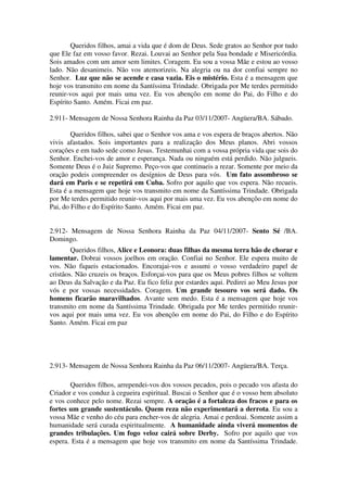 Queridos filhos, amai a vida que é dom de Deus. Sede gratos ao Senhor por tudo
que Ele faz em vosso favor. Rezai. Louvai ao Senhor pela Sua bondade e Misericórdia.
Sois amados com um amor sem limites. Coragem. Eu sou a vossa Mãe e estou ao vosso
lado. Não desanimeis. Não vos atemorizeis. Na alegria ou na dor confiai sempre no
Senhor. Luz que não se acende e casa vazia. Eis o mistério. Esta é a mensagem que
hoje vos transmito em nome da Santíssima Trindade. Obrigada por Me terdes permitido
reunir-vos aqui por mais uma vez. Eu vos abençôo em nome do Pai, do Filho e do
Espírito Santo. Amém. Ficai em paz.

2.911- Mensagem de Nossa Senhora Rainha da Paz 03/11/2007- Angüera/BA. Sábado.

        Queridos filhos, sabei que o Senhor vos ama e vos espera de braços abertos. Não
vivis afastados. Sois importantes para a realização dos Meus planos. Abri vossos
corações e em tudo sede como Jesus. Testemunhai com a vossa própria vida que sois do
Senhor. Enchei-vos de amor e esperança. Nada ou ninguém está perdido. Não julgueis.
Somente Deus é o Juiz Supremo. Peço-vos que continueis a rezar. Somente por meio da
oração podeis compreender os desígnios de Deus para vós. Um fato assombroso se
dará em Paris e se repetirá em Cuba. Sofro por aquilo que vos espera. Não recueis.
Esta é a mensagem que hoje vos transmito em nome da Santíssima Trindade. Obrigada
por Me terdes permitido reunir-vos aqui por mais uma vez. Eu vos abençôo em nome do
Pai, do Filho e do Espírito Santo. Amém. Ficai em paz.


2.912- Mensagem de Nossa Senhora Rainha da Paz 04/11/2007- Sento Sé /BA.
Domingo.
        Queridos filhos, Alice e Leonora: duas filhas da mesma terra hão de chorar e
lamentar. Dobrai vossos joelhos em oração. Confiai no Senhor. Ele espera muito de
vos. Não fiqueis estacionados. Encorajai-vos e assumi o vosso verdadeiro papel de
cristãos. Não cruzeis os braços. Esforçai-vos para que os Meus pobres filhos se voltem
ao Deus da Salvação e da Paz. Eu fico feliz por estardes aqui. Pedirei ao Meu Jesus por
vós e por vossas necessidades. Coragem. Um grande tesouro vos será dado. Os
homens ficarão maravilhados. Avante sem medo. Esta é a mensagem que hoje vos
transmito em nome da Santíssima Trindade. Obrigada por Me terdes permitido reunir-
vos aqui por mais uma vez. Eu vos abençôo em nome do Pai, do Filho e do Espírito
Santo. Amém. Ficai em paz




2.913- Mensagem de Nossa Senhora Rainha da Paz 06/11/2007- Angüera/BA. Terça.

       Queridos filhos, arrependei-vos dos vossos pecados, pois o pecado vos afasta do
Criador e vos conduz à cegueira espiritual. Buscai o Senhor que é o vosso bem absoluto
e vos conhece pelo nome. Rezai sempre. A oração é a fortaleza dos fracos e para os
fortes um grande sustentáculo. Quem reza não experimentará a derrota. Eu sou a
vossa Mãe e venho do céu para encher-vos de alegria. Amai e perdoai. Somente assim a
humanidade será curada espiritualmente. A humanidade ainda viverá momentos de
grandes tribulações. Um fogo veloz cairá sobre Derby. Sofro por aquilo que vos
espera. Esta é a mensagem que hoje vos transmito em nome da Santíssima Trindade.
 