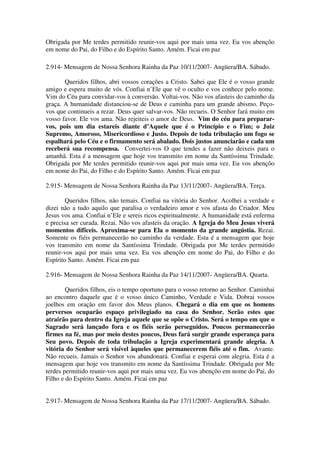Obrigada por Me terdes permitido reunir-vos aqui por mais uma vez. Eu vos abençôo
em nome do Pai, do Filho e do Espírito Santo. Amém. Ficai em paz

2.914- Mensagem de Nossa Senhora Rainha da Paz 10/11/2007- Angüera/BA. Sábado.

       Queridos filhos, abri vossos corações a Cristo. Sabei que Ele é o vosso grande
amigo e espera muito de vós. Confiai n’Ele que vê o oculto e vos conhece pelo nome.
Vim do Céu para convidar-vos à conversão. Voltai-vos. Não vos afasteis do caminho da
graça. A humanidade distanciou-se de Deus e caminha para um grande abismo. Peço-
vos que continueis a rezar. Deus quer salvar-vos. Não recueis. O Senhor fará muito em
vosso favor. Ele vos ama. Não rejeiteis o amor de Deus. Vim do céu para preparar-
vos, pois um dia estareis diante d’Aquele que é o Princípio e o Fim; o Juiz
Supremo, Amoroso, Misericordioso e Justo. Depois de toda tribulação um fogo se
espalhará pelo Céu e o firmamento será abalado. Dois justos anunciarão e cada um
receberá sua recompensa. Convertei-vos O que tendes a fazer não deixeis para o
amanhã. Esta é a mensagem que hoje vos transmito em nome da Santíssima Trindade.
Obrigada por Me terdes permitido reunir-vos aqui por mais uma vez. Eu vos abençôo
em nome do Pai, do Filho e do Espírito Santo. Amém. Ficai em paz

2.915- Mensagem de Nossa Senhora Rainha da Paz 13/11/2007- Angüera/BA. Terça.

        Queridos filhos, não temais. Confiai na vitória do Senhor. Acolhei a verdade e
dizei não a tudo aquilo que paralisa o verdadeiro amor e vos afasta do Criador. Meu
Jesus vos ama. Confiai n’Ele e sereis ricos espiritualmente. A humanidade está enferma
e precisa ser curada. Rezai. Não vos afasteis da oração. A Igreja do Meu Jesus viverá
momentos difíceis. Aproxima-se para Ela o momento da grande angústia. Rezai.
Somente os fiéis permanecerão no caminho da verdade. Esta é a mensagem que hoje
vos transmito em nome da Santíssima Trindade. Obrigada por Me terdes permitido
reunir-vos aqui por mais uma vez. Eu vos abençôo em nome do Pai, do Filho e do
Espírito Santo. Amém. Ficai em paz

2.916- Mensagem de Nossa Senhora Rainha da Paz 14/11/2007- Angüera/BA. Quarta.

        Queridos filhos, eis o tempo oportuno para o vosso retorno ao Senhor. Caminhai
ao encontro daquele que é o vosso único Caminho, Verdade e Vida. Dobrai vossos
joelhos em oração em favor dos Meus planos. Chegará o dia em que os homens
perversos ocuparão espaço privilegiado na casa do Senhor. Serão estes que
atrairão para dentro da Igreja aquele que se opõe o Cristo. Será o tempo em que o
Sagrado será lançado fora e os fiéis serão perseguidos. Poucos permanecerão
firmes na fé, mas por meio destes poucos, Deus fará surgir grande esperança para
Seu povo. Depois de toda tribulação a Igreja experimentará grande alegria. A
vitória do Senhor será visível àqueles que permanecerem fiéis até o fim. Avante.
Não recueis. Jamais o Senhor vos abandonará. Confiai e esperai com alegria. Esta é a
mensagem que hoje vos transmito em nome da Santíssima Trindade. Obrigada por Me
terdes permitido reunir-vos aqui por mais uma vez. Eu vos abençôo em nome do Pai, do
Filho e do Espírito Santo. Amém. Ficai em paz


2.917- Mensagem de Nossa Senhora Rainha da Paz 17/11/2007- Angüera/BA. Sábado.
 