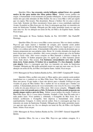 Queridos filhos, lua crescente, estrela brilhante, animal feroz: eis o grande
motivo de dor para muitos dos Meus pobres filhos. Dobrai vossos joelhos em
oração. A humanidade viverá momentos de grandes tribulações. A cruz será pesada para
muitos dos que estão afastados do Meu Senhor. Eu sou a vossa Mãe e sofro por aquilo
que vos espera. Não recueis. Não desanimeis. Buscai o Senhor. Ele vos ama e está ao
vosso lado. Somente em Deus encontrareis forças para a vossa caminhada espiritual.
Avante. Eu pedirei ao Meu Jesus por vós. Esta é a mensagem que hoje vos transmito em
nome da Santíssima Trindade. Obrigada por Me terdes permitido reunir-vos aqui por
mais uma vez. Eu vos abençôo em nome do Pai, do Filho e do Espírito Santo. Amém.
Ficai em paz

2.918- Mensagem de Nossa Senhora Rainha da Paz 18/11/2007- São Paulo/SP.
Domingo.

        Queridos filhos, Eu sou a vossa Mãe e estou convosco. Não vos sintais sozinhos.
Peço-vos que sejais mansos e humildes de coração, pois somente assim podeis
contribuir para o triunfo do Meu Imaculado Coração. Voltai-vos Àquele que é o vosso
Tudo e vos conhece pelo nome. A humanidade trilha pelas veredas da destruição que os
homens prepararam por suas próprias mãos. Rezai. Se viverdes afastados da oração não
tereis forças para vencer o demônio. Abri vossos corações e deixai que a luz do Senhor
penetre vossas vidas. Abri vossos corações ao Meu chamado e sentireis o desejo de
servir ao Senhor. O Senhor preparou para vós aquilo que os olhos humanos jamais
viram. Sede dóceis. Não recueis. Um fenômeno extraordinário será visto no céu
desta terra. Estais atentos. O Senhor irá se manifestar. É o Seu chamado. Acolhei
com alegria. Esta é a mensagem que hoje vos transmito em nome da Santíssima
Trindade. Obrigada por Me terdes permitido reunir-vos aqui por mais uma vez. Eu vos
abençôo em nome do Pai, do Filho e do Espírito Santo. Amém. Ficai em paz

2.919- Mensagem de Nossa Senhora Rainha da Paz.. 20/11/2007- Campinas/SP. Terças.

        Queridos filhos, acolhei com amor os Meus apelos, pois somente assim poderei
transformar-vos e conduzir-vos ao Meu Filho Jesus. Não fiqueis de braços cruzados.
Deus tem pressa. O que tendes a fazer não deixeis para o amanhã. Esforçai-vos para
viverdes na graça do Meu Senhor. Dai o melhor de vós na missão que o Senhor vos
confiou. A humanidade precisa do vosso testemunho e da vossa fé. Eu sou a vossa Mãe
e venho do céu para oferecer-vos o Meu amor. Abri vossos corações. Chegará o dia
em que a cruz será pesada para os fieis. Os homens de barba grande preparam um
grande ataque contra o povo de Deus. Dobrai vossos joelhos em oração. Confiai em
Meu Filho Jesus. Ele é o vosso único Caminho, Verdade e Vida. Sem Ele nada sois e
nada podeis fazer. Vivei também e, sobretudo, o Evangelho do Meu Jesus. Se os
homens acolhessem o Evangelho, bem depressa a humanidade seria curada
espiritualmente. Coragem. A vitória será do senhor. Esta é a mensagem que hoje vos
transmito em nome da Santíssima Trindade. Obrigada por Me terdes permitido reunir-
vos aqui por mais uma vez. Eu vos abençôo em nome do Pai, do Filho e do Espírito
Santo. Amém. Ficai em paz

2.920- Mensagem de Nossa Senhora Rainha da Paz. 22/11/2007- General Salgado/SP.
Quinta.

       Queridos filhos, Eu sou a vossa Mãe. Peço-vos que tenhais coragem, fé e
 