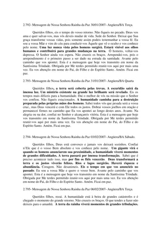 2.792- Mensagem de Nossa Senhora Rainha da Paz 30/01/2007- Angüera/BA Terça.

       Queridos filhos, eis o tempo do vosso retorno. Não fiqueis no pecado. Deus vos
ama e quer salvar-vos, mas vós deveis mudar de vida. Sede do Senhor. Deixai que Sua
graça transforme vossas vidas, pois somente assim podeis testemunhar a vossa fé. Eu
sou a vossa Mãe e vim do céu para conduzir-vos Àquele que vê o oculto e vos conhece
pelo nome. Uma luz nunca vista pelos homens surgirá. Estará visível aos olhos
humanos e contribuirá para grandes mudanças na terra. Ó homens, voltai-vos
depressa. O Senhor ainda vos espera. Não cruzeis os braços. Arrependei-vos, pois o
arrependimento é o primeiro passo a ser dado na estrada da santidade. Avante pelo
caminho que vos apontei. Esta é a mensagem que hoje vos transmito em nome da
Santíssima Trindade. Obrigada por Me terdes permitido reunir-vos aqui por mais uma
vez. Eu vos abençôo em nome do Pai, do Filho e do Espírito Santo. Amém. Ficai em
paz.

2.793- Mensagem de Nossa Senhora Rainha da Paz 31/01/2007- Angüera/BA Quarta

        Queridos filhos, a terra será coberta pelas trevas. A escuridão sairá da
imensa luz. Um mistério existente na grande luz brilhante será revelado. Eis os
tempos mais difíceis para a humanidade. Dai o melhor de vós na missão que o Senhor
vos confiou. Não fiqueis estacionados. A humanidade caminha para a destruição
preparada pelas próprias mãos dos homens. Sabei todos vós que pesada será a vossa
cruz., mas Deus vencerá e com Ele todos os justos. Dobrai vossos joelhos em oração e
permanecei firmes no caminho que Eu vos apontei ao longo destes anos. Avante. Na
alegria ou na dor, confiai no Senhor e alcançareis vitória. Esta é a mensagem que hoje
vos transmito em nome da Santíssima Trindade. Obrigada por Me terdes permitido
reunir-vos aqui por mais uma vez. Eu vos abençôo em nome do Pai, do Filho e do
Espírito Santo. Amém. Ficai em paz.


2.794- Mensagem de Nossa Senhora Rainha da Paz 03/02/2007- Angüera/BA Sábado.

       Queridos filhos, Deus está convosco e jamais vos deixará sozinhos. Confiai
n’Ele que é o vosso Bem absoluto e vos conhece pelo nome. Um gigante virá e
quando os homens anunciarem sua proximidade, a humanidade viverá momentos
de grandes dificuldades. A terra passará por imensa transformação. Sabei que é
preciso acontecer tudo isso, mas por fim os fiéis vencerão. Deus transformará a
terra e os justos viverão felizes. Rios e lagos surgirão. Haverá riqueza e
abundância. Coragem. Não desanimeis. Eis o tempo em que vos anuncieis no
passado. Eu sou a vossa Mãe e quero o vosso bem. Avante pelo caminho que vos
apontei. Esta é a mensagem que hoje vos transmito em nome da Santíssima Trindade.
Obrigada por Me terdes permitido reunir-vos aqui por mais uma vez. Eu vos abençôo
em nome do Pai, do Filho e do Espírito Santo. Amém. Ficai em paz.

2.795- Mensagem de Nossa Senhora Rainha da Paz 06/02/2007- Angüera/BA Terça.

       Queridos filhos, rezai. A humanidade está à beira de grandes catástrofes e é
chegado o momento do grande retorno. Não cruzeis os braços. O que tendes a fazer não
deixeis para o amanhã. A terra da rainha viverá momentos de grandes tribulações.
 