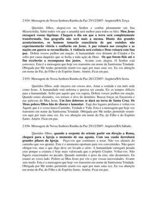 2.934- Mensagem de Nossa Senhora Rainha da Paz 25/12/2007- Angüera/BA.Terça.

       Queridos filhos, alegrai-vos no Senhor e confiai plenamente em Sua
Misericórdia. Sabei todos vós que o amanhã será melhor para todos os fiéis. Meu Jesus
enxugará vossas lágrimas. Chegará o dia em que a terra será completamente
transformada. Sua geografia não será mais a mesma. Diante dos grandes
acontecimentos, os homens tomarão consciência de que sozinhos não
experimentarão vitória e confiarão em Jesus. A paz reinará nos corações e as
nações em guerra se reconciliarão. A violência será extinta e Deus reinará com Sua
paz. Dobrai vossos joelhos em oração. A humanidade vive distante do Criador e Eu
sofro por causa daqueles que se fecha a toda ação de Deus. Os que forem fiéis até o
fim receberão a recompensa dos justos. Avante com alegria. O Senhor está
convosco. Esta é a mensagem que hoje vos transmito em nome da Santíssima Trindade.
Obrigada por Me terdes permitido reunir-vos aqui por mais uma vez. Eu vos abençôo
em nome do Pai, do Filho e do Espírito Santo. Amém. Ficai em paz.

2.935- Mensagem de Nossa Senhora Rainha da Paz 28/12/2007- Angüera/BA.Sexta.

       Queridos filhos, sede sinceros em vossos atos. Amai a verdade e em tudo sede
como Jesus. A humanidade está enferma e precisa ser curada. Eis os tempos difíceis
para a humanidade. Sofro por aquilo que vos espera. Dobrai vossos joelhos em oração.
Quando estais afastados, vos tornais o alvo do demônio. Buscai forças na Eucaristia e
nas palavras do Meu Jesus. Um fato doloroso se dará na terra de Santa Cruz. Os
Meus pobres filhos hão de chorar e lamentar. Fugi dos lugares profanos e voltai-vos
Àquele que é o vosso único Caminho, Verdade e Vida. Esta é a mensagem que hoje vos
transmito em nome da Santíssima Trindade. Obrigada por Me terdes permitido reunir-
vos aqui por mais uma vez. Eu vos abençôo em nome do Pai, do Filho e do Espírito
Santo. Amém. Ficai em paz.

2.936- Mensagem de Nossa Senhora Rainha da Paz 29/12/2007- Angüera/BA.Sábado.

        Queridos filhos, quando a serpente do oriente partir em direção a Roma,
chegará para a Igreja o momento de sua agonia. Com sua cauda derrubará
grandes pilares da Igreja. Peço-vos que continueis a rezar. Não vos afasteis do
caminho que vos apontei. Este é o momento oportuno para vos converterdes. Não quero
obrigar-vos, mas o que digo deve ser levado a sério. A humanidade carregará pesada
cruz porque a criatura é hoje mais valorizada que o próprio Criador. Voltai-vos. Não
fiqueis estacionados no pecado. Quando sentirdes o peso da cruz, não desanimeis. Eu
estarei ao vosso lado. Pedirei ao Meu Jesus por vós e por vossas necessidades. Avante
sem medo. Esta é a mensagem que hoje vos transmito em nome da Santíssima Trindade.
Obrigada por Me terdes permitido reunir-vos aqui por mais uma vez. Eu vos abençôo
em nome do Pai, do Filho e do Espírito Santo. Amém. Ficai em paz.
 