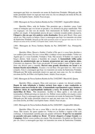 mensagem que hoje vos transmito em nome da Santíssima Trindade. Obrigada por Me
terdes permitido reunir-vos aqui por mais uma vez. Eu vos abençôo em nome do Pai, do
Filho e do Espírito Santo. Amém. Ficai em paz.

2.800- Mensagem de Nossa Senhora Rainha da Paz 17/02/2007- Angüera/BA Sábado.

       Queridos filhos, sede do Senhor. Não permitais que o demônio vença. Lutai
contra as tentações que vos levam ao pecado e vos distancia da graça santificante. Não
vos esqueçais: vós não sois do mundo. Sois inteiramente do Senhor. Dobrai vossos
joelhos em oração. A humanidade precisa de paz e somente rezando podeis alcançá-la.
Chegará o dia em que três poderes serão dominados. Rezai pelo Brasil. Deus quer
salvar-vos. Não cruzeis os braços. Esta é a mensagem que hoje vos transmito em nome
da Santíssima Trindade. Obrigada por Me terdes permitido reunir-vos aqui por mais uma vez. Eu vos
abençôo em nome do Pai, do Filho e do Espírito Santo. Amém. Ficai em paz.

2.801- Mensagem de Nossa Senhora Rainha da Paz 20/02/2007- Faz. Pitimiju/AL
Terça.

       Queridos filhos, Buscai o Senhor. Confiai n’Ele que é o vosso bem absoluto e
vos conhece pelo nome. Eu sou a vossa Mãe e conheço vossas necessidades. Voltai-vos
Àquele que é o vosso Caminho, Verdade e Vida. Não recueis. O Senhor vos espera de
braços abertos. Sede mansos e humildes de coração. A humanidade trilha pelas
veredas da autodestruição que os homens prepararam por suas próprias mãos.
Convertei-vos depressa. Não vivais em pecado. O vosso tempo é curto. O que tendes a
fazer não deixeis para o amanhã. Haverá uma grande descoberta em Israel e os
homens ficarão maravilhados. Escutai a voz de Deus. Ele quer falar-vos. Abri vossos
corações. Esta é a mensagem que hoje vos transmito em nome da Santíssima Trindade.
Obrigada por Me terdes permitido reunir-vos aqui por mais uma vez. Eu vos abençôo
em nome do Pai, do Filho e do Espírito Santo. Amém. Ficai em paz.

2.802- Mensagem de Nossa Senhora Rainha da Paz 21/02/2007- Maceió/AL Quarta

        Queridos filhos, coragem. Deus está convosco e jamais vos deixará sozinhos.
Depois de toda tribulação o Senhor enviará Seus anjos e estes conduzirão os
homens a uma nova forma de vida. A humanidade experimentará a paz e homens e
mulheres cheios de espiritualidade habitarão a terra. Os homens fiéis verão as
maravilhas de Deus. Não desanimeis. Acolhei os Meus apelos e em toda parte
testemunhai a Minha presença no meio de vós. Dobrai vossos joelhos em oração e sereis
vitoriosos. Esta é a mensagem que hoje vos transmito em nome da Santíssima Trindade.
Obrigada por Me terdes permitido reunir-vos aqui por mais uma vez. Eu vos abençôo
em nome do Pai, do Filho e do Espírito Santo. Amém. Ficai em paz.

2.803- Mensagem de Nossa Senhora Rainha da Paz 24/02/2007- Angüera/BA Sábado.

       Queridos filhos, Eu sou a vossa Mãe e vim do céu para oferecer-vos o Meu
Amor. Não recueis. Eu quero ajudar-vos. Voltai-vos ao Senhor e esperai n’Ele com
confiança. A humanidade caminha para um grande sofrimento. O que Eu vos anunciei
no passado está para realizar-se. Rezai. O terror chegará a Campo Grande e a
Campinas. Dobrai vossos joelhos em oração. Não desanimeis. Eu pedirei ao Meu Jesus
por vós. Esta é a mensagem que hoje vos transmito em nome da Santíssima Trindade.
 