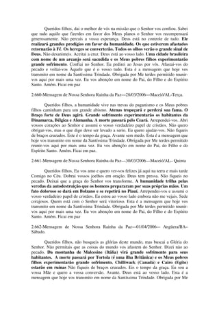 Queridos filhos, dai o melhor de vós na missão que o Senhor vos confiou. Sabei
que tudo aquilo que fizerdes em favor dos Meus planos o Senhor vos recompensará
generosamente. Não percais a vossa esperança. Deus está no controle de tudo. Ele
realizará grandes prodígios em favor da humanidade. Os que estiverem afastados
retornarão à Fé. Os hereges se converterão. Todos os olhos verão o grande sinal de
Deus. Não desanimeis. Aceitai a cruz. Deus está ao vosso lado. Uma cidade brasileira
com nome de um arcanjo será sacudida e os Meus pobres filhos experimentarão
grande sofrimento. Confiai no Senhor. Eu pedirei ao Jesus por vós. Afastai-vos do
pecado e voltai-vos Àquele que é o vosso tudo. Esta é a mensagem que hoje vos
transmito em nome da Santíssima Trindade. Obrigada por Me terdes permitido reunir-
vos aqui por mais uma vez. Eu vos abençôo em nome do Pai, do Filho e do Espírito
Santo. Amém. Ficai em paz

2.660-Mensagem de Nossa Senhora Rainha da Paz—28/03/2006—Maceió/AL-Terça.

        Queridos filhos, a humanidade vive nas trevas do paganismo e os Meus pobres
filhos caminham para um grande abismo. Atenas tropeçará e perderá sua fama. O
Braço forte de Deus agirá. Grande sofrimento experimentarão os habitantes da
Dinamarca, Bélgica e Alemanha. A morte passará pelo Ceará. Arrependei-vos. Abri
vossos corações ao Senhor e assumi o vosso verdadeiro papel de cristãos. Não quero
obrigar-vos, mas o que digo deve ser levado a serio. Eu quero ajudar-vos. Não fiqueis
de braços cruzados. Este é o tempo da graça. Avante sem medo. Esta é a mensagem que
hoje vos transmito em nome da Santíssima Trindade. Obrigada por Me terdes permitido
reunir-vos aqui por mais uma vez. Eu vos abençôo em nome do Pai, do Filho e do
Espírito Santo. Amém. Ficai em paz.

2.661-Mensagem de Nossa Senhora Rainha da Paz—30/03/2006—Maceió/AL– Quinta

       Queridos filhos, Eu vos amo e quero ver-vos felizes já aqui na terra e mais tarde
Comigo no Céu. Dobrai vossos joelhos em oração. Deus tem pressa. Não fiqueis no
pecado. Deixai que a graça do Senhor vos transforme. A humanidade trilha pelas
veredas da autodestruição que os homens prepararam por suas próprias mãos. Um
fato doloroso se dará em Bolzano e se repetirá no Piauí. Arrependei-vos e assumi o
vosso verdadeiro papel de cristãos. Eu estou ao vosso lado embora não me vejais. Sede
corajosos. Quem está com o Senhor será vitorioso. Esta é a mensagem que hoje vos
transmito em nome da Santíssima Trindade. Obrigada por Me terdes permitido reunir-
vos aqui por mais uma vez. Eu vos abençôo em nome do Pai, do Filho e do Espírito
Santo. Amém. Ficai em paz

2.662-Mensagem de Nossa Senhora Rainha da Paz—01/04/2006-– Angüera/BA–
Sábado.

       Queridos filhos, não busqueis as glórias deste mundo, mas buscai a Glória do
Senhor. Não permitais que as coisas do mundo vos afastem do Senhor. Dizei não ao
pecado. Da montanha de Malcesine (Itália) virá grande sofrimento para seus
habitantes. A morte passará por Tortola (é uma ilha Britânica) e os Meus pobres
filhos experimentarão grande sofrimento. Chilliwack (Canadá) e Cairo (Egito)
estarão em ruínas Não fiqueis de braços cruzados. Eis o tempo da graça. Eu sou a
vossa Mãe e quero a vossa conversão. Avante. Deus está ao vosso lado. Esta é a
mensagem que hoje vos transmito em nome da Santíssima Trindade. Obrigada por Me
 