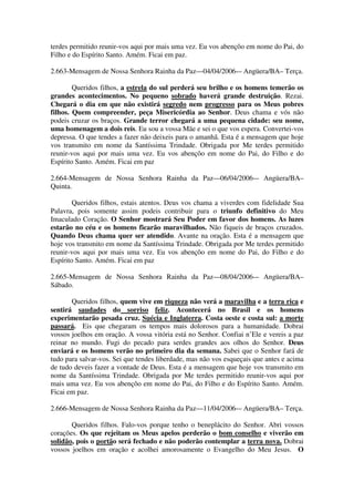 terdes permitido reunir-vos aqui por mais uma vez. Eu vos abençôo em nome do Pai, do
Filho e do Espírito Santo. Amém. Ficai em paz.

2.663-Mensagem de Nossa Senhora Rainha da Paz—04/04/2006-– Angüera/BA– Terça.

        Queridos filhos, a estrela do sul perderá seu brilho e os homens temerão os
grandes acontecimentos. No pequeno sobrado haverá grande destruição. Rezai.
Chegará o dia em que não existirá segredo nem progresso para os Meus pobres
filhos. Quem compreender, peça Misericórdia ao Senhor. Deus chama e vós não
podeis cruzar os braços. Grande terror chegará a uma pequena cidade: seu nome,
uma homenagem a dois reis. Eu sou a vossa Mãe e sei o que vos espera. Convertei-vos
depressa. O que tendes a fazer não deixeis para o amanhã. Esta é a mensagem que hoje
vos transmito em nome da Santíssima Trindade. Obrigada por Me terdes permitido
reunir-vos aqui por mais uma vez. Eu vos abençôo em nome do Pai, do Filho e do
Espírito Santo. Amém. Ficai em paz

2.664-Mensagem de Nossa Senhora Rainha da Paz—06/04/2006-– Angüera/BA–
Quinta.

        Queridos filhos, estais atentos. Deus vos chama a viverdes com fidelidade Sua
Palavra, pois somente assim podeis contribuir para o triunfo definitivo do Meu
Imaculado Coração. O Senhor mostrará Seu Poder em favor dos homens. As luzes
estarão no céu e os homens ficarão maravilhados. Não fiqueis de braços cruzados.
Quando Deus chama quer ser atendido. Avante na oração. Esta é a mensagem que
hoje vos transmito em nome da Santíssima Trindade. Obrigada por Me terdes permitido
reunir-vos aqui por mais uma vez. Eu vos abençôo em nome do Pai, do Filho e do
Espírito Santo. Amém. Ficai em paz

2.665-Mensagem de Nossa Senhora Rainha da Paz—08/04/2006-– Angüera/BA–
Sábado.

       Queridos filhos, quem vive em riqueza não verá a maravilha e a terra rica e
sentirá saudades do sorriso feliz. Acontecerá no Brasil e os homens
experimentarão pesada cruz. Suécia e Inglaterra. Costa oeste e costa sul: a morte
passará. Eis que chegaram os tempos mais dolorosos para a humanidade. Dobrai
vossos joelhos em oração. A vossa vitória está no Senhor. Confiai n’Ele e vereis a paz
reinar no mundo. Fugi do pecado para serdes grandes aos olhos do Senhor. Deus
enviará e os homens verão no primeiro dia da semana. Sabei que o Senhor fará de
tudo para salvar-vos. Sei que tendes liberdade, mas não vos esqueçais que antes e acima
de tudo deveis fazer a vontade de Deus. Esta é a mensagem que hoje vos transmito em
nome da Santíssima Trindade. Obrigada por Me terdes permitido reunir-vos aqui por
mais uma vez. Eu vos abençôo em nome do Pai, do Filho e do Espírito Santo. Amém.
Ficai em paz.

2.666-Mensagem de Nossa Senhora Rainha da Paz—11/04/2006-– Angüera/BA– Terça.

       Queridos filhos. Falo-vos porque tenho o beneplácito do Senhor. Abri vossos
corações. Os que rejeitam os Meus apelos perderão o bom conselho e viverão em
solidão, pois o portão será fechado e não poderão contemplar a terra nova. Dobrai
vossos joelhos em oração e acolhei amorosamente o Evangelho do Meu Jesus. O
 