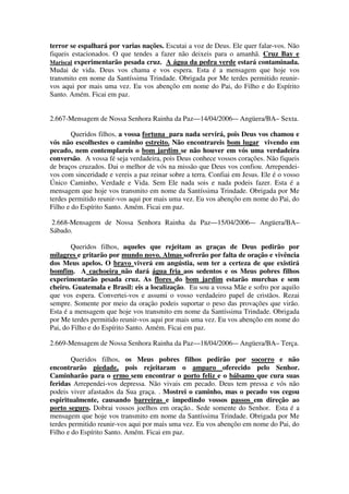 terror se espalhará por varias nações. Escutai a voz de Deus. Ele quer falar-vos. Não
fiqueis estacionados. O que tendes a fazer não deixeis para o amanhã. Cruz Bay e
Mariscal experimentarão pesada cruz. A água da pedra verde estará contaminada.
Mudai de vida. Deus vos chama e vos espera. Esta é a mensagem que hoje vos
transmito em nome da Santíssima Trindade. Obrigada por Me terdes permitido reunir-
vos aqui por mais uma vez. Eu vos abençôo em nome do Pai, do Filho e do Espírito
Santo. Amém. Ficai em paz.


2.667-Mensagem de Nossa Senhora Rainha da Paz—14/04/2006-– Angüera/BA– Sexta.

        Queridos filhos, a vossa fortuna para nada servirá, pois Deus vos chamou e
vós não escolhestes o caminho estreito. Não encontrareis bom lugar vivendo em
pecado, nem contemplareis o bom jardim se não houver em vós uma verdadeira
conversão. A vossa fé seja verdadeira, pois Deus conhece vossos corações. Não fiqueis
de braços cruzados. Dai o melhor de vós na missão que Deus vos confiou. Arrependei-
vos com sinceridade e vereis a paz reinar sobre a terra. Confiai em Jesus. Ele é o vosso
Único Caminho, Verdade e Vida. Sem Ele nada sois e nada podeis fazer. Esta é a
mensagem que hoje vos transmito em nome da Santíssima Trindade. Obrigada por Me
terdes permitido reunir-vos aqui por mais uma vez. Eu vos abençôo em nome do Pai, do
Filho e do Espírito Santo. Amém. Ficai em paz.

2.668-Mensagem de Nossa Senhora Rainha da Paz—15/04/2006-– Angüera/BA–
Sábado.

        Queridos filhos, aqueles que rejeitam as graças de Deus pedirão por
milagres e gritarão por mundo novo. Almas sofrerão por falta de oração e vivência
dos Meus apelos. O bravo viverá em angústia, sem ter a certeza de que existirá
bomfim. A cachoeira não dará água fria aos sedentos e os Meus pobres filhos
experimentarão pesada cruz. As flores do bom jardim estarão murchas e sem
cheiro. Guatemala e Brasil: eis a localização. Eu sou a vossa Mãe e sofro por aquilo
que vos espera. Convertei-vos e assumi o vosso verdadeiro papel de cristãos. Rezai
sempre. Somente por meio da oração podeis suportar o peso das provações que virão.
Esta é a mensagem que hoje vos transmito em nome da Santíssima Trindade. Obrigada
por Me terdes permitido reunir-vos aqui por mais uma vez. Eu vos abençôo em nome do
Pai, do Filho e do Espírito Santo. Amém. Ficai em paz.

2.669-Mensagem de Nossa Senhora Rainha da Paz—18/04/2006-– Angüera/BA– Terça.

        Queridos filhos, os Meus pobres filhos pedirão por socorro e não
encontrarão piedade, pois rejeitaram o amparo oferecido pelo Senhor.
Caminharão para o ermo sem encontrar o porto feliz e o bálsamo que cura suas
feridas Arrependei-vos depressa. Não vivais em pecado. Deus tem pressa e vós não
podeis viver afastados da Sua graça. . Mostrei o caminho, mas o pecado vos cegou
espiritualmente, causando barreiras e impedindo vossos passos em direção ao
porto seguro. Dobrai vossos joelhos em oração.. Sede somente do Senhor. Esta é a
mensagem que hoje vos transmito em nome da Santíssima Trindade. Obrigada por Me
terdes permitido reunir-vos aqui por mais uma vez. Eu vos abençôo em nome do Pai, do
Filho e do Espírito Santo. Amém. Ficai em paz.
 