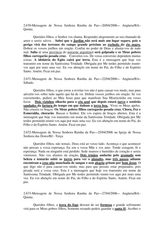 2.670-Mensagem de Nossa Senhora Rainha da Paz—20/04/2006-– Angüera/BA–
Quinta.

        Queridos filhos, o Senhor vos chama. Respondei alegremente ao seu chamado de
amor e sereis salvos. . Sabei que o Jardim não será mais um lugar seguro, pois o
perigo virá dos terrenos do campo grande próximo ao rochedo do rio negro.
Dobrai os vossos joelhos em oração. Confiai no poder de Deus e afastai-vos de todo
mal. Salta (é uma província do noroeste argentino) será golpeada e os Meus pobres
filhos carregarão pesada cruz. Convertei-vos. De vossa conversão dependem muitas
coisas. A idolatria do Egito cairá por terra. Esta é a mensagem que hoje vos
transmito em nome da Santíssima Trindade. Obrigada por Me terdes permitido reunir-
vos aqui por mais uma vez. Eu vos abençôo em nome do Pai, do Filho e do Espírito
Santo. Amém. Ficai em paz.

2.671-Mensagem de Nossa Senhora Rainha da Paz—22/04/2006-– Angüera/BA–
Sábado.

        Queridos filhos, o que estou a revelar-vos não é para causar-vos medo, mas para
advertir-vos sobre tudo aquilo que há de vir. Dobrai vossos joelhos em oração. Se vos
converterdes, pedirei ao Meu Jesus para que manifeste Sua Misericórdia em vosso
favor. Dois vizinhos olharão para o céu azul que depois estará turvo e sentirão
saudades da fartura do tempo em que tinham a terra boa. Vivei os Meus apelos.
Não cruzeis os braços. Os Meus pobres filhos carregarão pesada cruz. Chora, Fez e
Esmeralda, chorarão. Buscai o Senhor. Ele vos espera de braços abertos. Esta é a
mensagem que hoje vos transmito em nome da Santíssima Trindade. Obrigada por Me
terdes permitido reunir-vos aqui por mais uma vez. Eu vos abençôo em nome do Pai, do
Filho e do Espírito Santo. Amém. Ficai em paz.

2.672-Mensagem de Nossa Senhora Rainha da Paz—25/04/2006 na Igreja de Nossa
Senhora das Dores/RJ - Terça

        Queridos filhos, não temais. Deus está ao vosso lado. Aconteça o que acontecer
não percais a vossa esperança. Eu sou a vossa Mãe e vos amo. Tende coragem, fé e
esperança. Nada ou ninguém está perdido. Sede mansos e humildes de coração e sereis
vitoriosos. Não vos afasteis da oração. Dois irmãos andarão pelo gramado sem
beleza e tentarão subir as torres para ver o planalto, mas três passos adiante
encontram a cruz alta manchada de sangue e sem alegria gritam por bom Jesus. O
que digo não é para causar-vos medo, mas para que possais estar preparados, pois
pesada será a vossa cruz. Esta é a mensagem que hoje vos transmito em nome da
Santíssima Trindade. Obrigada por Me terdes permitido reunir-vos aqui por mais uma
vez. Eu vos abençôo em nome do Pai, do Filho e do Espírito Santo. Amém. Ficai em
paz.


2.673-Mensagem de Nossa Senhora Rainha da Paz—27/04/2006-– Angüera/BA–
Quinta.

       Queridos filhos, a terra do fogo deixará de ser formosa e grande sofrimento
virá para os Meus pobres filhos. Somente rezando podeis guardar a santa fé. Acolhei o
 