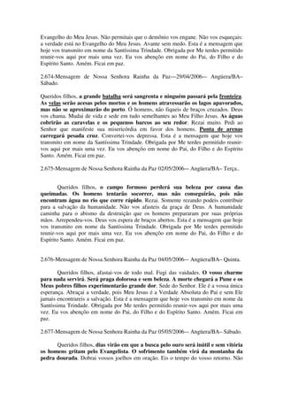 Evangelho do Meu Jesus. Não permitais que o demônio vos engane. Não vos esqueçais:
a verdade está no Evangelho do Meu Jesus. Avante sem medo. Esta é a mensagem que
hoje vos transmito em nome da Santíssima Trindade. Obrigada por Me terdes permitido
reunir-vos aqui por mais uma vez. Eu vos abençôo em nome do Pai, do Filho e do
Espírito Santo. Amém. Ficai em paz.

2.674-Mensagem de Nossa Senhora Rainha da Paz—29/04/2006-– Angüera/BA–
Sábado.

Queridos filhos, a grande batalha será sangrenta e ninguém passará pela fronteira.
As velas serão acesas pelos mortos e os homens atravessarão os lagos apavorados,
mas não se aproximarão do porto. Ó homens, não fiqueis de braços cruzados. Deus
vos chama. Mudai de vida e sede em tudo semelhantes ao Meu Filho Jesus. As águas
cobrirão as caravelas e os pequenos barcos ao seu redor. Rezai muito. Pedi ao
Senhor que manifeste sua misericórdia em favor dos homens. Punta de arenas
carregará pesada cruz. Convertei-vos depressa. Esta é a mensagem que hoje vos
transmito em nome da Santíssima Trindade. Obrigada por Me terdes permitido reunir-
vos aqui por mais uma vez. Eu vos abençôo em nome do Pai, do Filho e do Espírito
Santo. Amém. Ficai em paz.

2.675-Mensagem de Nossa Senhora Rainha da Paz 02/05/2006-– Angüera/BA– Terça..


        Queridos filhos, o campo formoso perderá sua beleza por causa das
queimadas. Os homens tentarão socorrer, mas não conseguirão, pois não
encontram água no rio que corre rápido. Rezai. Somente rezando podeis contribuir
para a salvação da humanidade. Não vos afasteis da graça de Deus. A humanidade
caminha para o abismo da destruição que os homens prepararam por suas próprias
mãos. Arrependeu-vos. Deus vos espera de braços abertos. Esta é a mensagem que hoje
vos transmito em nome da Santíssima Trindade. Obrigada por Me terdes permitido
reunir-vos aqui por mais uma vez. Eu vos abençôo em nome do Pai, do Filho e do
Espírito Santo. Amém. Ficai em paz.


2.676-Mensagem de Nossa Senhora Rainha da Paz 04/05/2006-– Angüera/BA– Quinta.

       Queridos filhos, afastai-vos de todo mal. Fugi das vaidades. O vosso charme
para nada servirá. Será praga dolorosa e sem beleza. A morte chegará a Pune e os
Meus pobres filhos experimentarão grande dor. Sede do Senhor. Ele é a vossa única
esperança. Abraçai a verdade, pois Meu Jesus é a Verdade Absoluta do Pai e sem Ele
jamais encontrareis a salvação. Esta é a mensagem que hoje vos transmito em nome da
Santíssima Trindade. Obrigada por Me terdes permitido reunir-vos aqui por mais uma
vez. Eu vos abençôo em nome do Pai, do Filho e do Espírito Santo. Amém. Ficai em
paz.

2.677-Mensagem de Nossa Senhora Rainha da Paz 05/05/2006-– Angüera/BA– Sábado.

      Queridos filhos, dias virão em que a busca pelo ouro será inútil e sem vitória
os homens gritam pelo Evangelista. O sofrimento também virá da montanha da
pedra dourada. Dobrai vossos joelhos em oração. Eis o tempo do vosso retorno. Não
 
