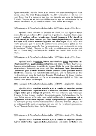 fiqueis estacionados. Buscai o Senhor. Ele é o vosso Tudo e sem Ele nada podeis fazer.
Eu sou a vossa Mãe e vim do céu para ajudar-vos. Abri vossos corações e em tudo sede
como Jesus. Esta é a mensagem que hoje vos transmito em nome da Santíssima
Trindade. Obrigada por Me terdes permitido reunir-vos aqui por mais uma vez. Eu vos
abençôo em nome do Pai, do Filho e do Espírito Santo. Amém. Ficai em paz.


2.678-Mensagem de Nossa Senhora Rainha da Paz 09/05/2006-– Angüera/BA– Terça.

       Queridos filhos, caminhai ao encontro do Senhor. Ele vos espera de braços
abertos. Não cruzeis os braços. Deus tem pressa. O que tendes a fazer não deixeis para o
amanhã. O machado violento cortará o pau e destruirá sua casca. A floresta sofrerá
grande destruição. Rezai. Somente pela força da oração podeis suportar o peso das
provações. Ica e Arica: a morte virá e grande será a destruição. Eu sou a vossa Mãe
e sofro por aquilo que vos espera. Eu conheço vossas dificuldades e pedirei ao Meu
Jesus por vós. Avante sem medo. Esta é a mensagem que hoje vos transmito em nome
da Santíssima Trindade. Obrigada por Me terdes permitido reunir-vos aqui por mais
uma vez. Eu vos abençôo em nome do Pai, do Filho e do Espírito Santo. Amém. Ficai
em paz.

2.679-Mensagem de Nossa Senhora Rainha da Paz 12/05/2006-– Angüera/BA– Sexta.

        Queridos filhos, os caseiros sofridos atravessarão o sertão angustiado e na
estação encontrarão quatro irmãos em lagrimas sem boa nova. Quero dizer-vos que
Deus está contristado com a ingratidão dos homens. Cuidai da vossa vida espiritual e
não vos afasteis do caminho que vos apontei. Dizei a todos que Deus é Verdade; que
Deus existe e que Ele está no meio dos homens Anunciai a todos que fora d’Ele não
há salvação. Mudai de vida e em tudo sede como Jesus. Esta é a mensagem que hoje
vos transmito em nome da Santíssima Trindade. Obrigada por Me terdes permitido
reunir-vos aqui por mais uma vez. Eu vos abençôo em nome do Pai, do Filho e do
Espírito Santo. Amém. Ficai em paz.

2.680-Mensagem de Nossa Senhora Rainha da Paz 13/05/2006-– Angüera/BA– Sábado.

        Queridos filhos, os nobres perderão a paz e viverão em angustia e quando
fugirem não terão boa viagem em Balsas. Eles estarão sem sorriso por falta de seus
campos lindos, pois a aliança foi quebrada. Peço-vos nesta noite que permaneçais
firmes na fé. Sede homens e mulheres de constante oração. Confiai em Jesus. Ele é o
vosso Tudo e somente n’Ele está a vossa verdadeira libertação. A humanidade está às
vésperas dos mais terríveis flagelos e castigos. Iquique carregará pesada cruz. Esta
é a mensagem que hoje vos transmito em nome da Santíssima Trindade. Obrigada por
Me terdes permitido reunir-vos aqui por mais uma vez. Eu vos abençôo em nome do
Pai, do Filho e do Espírito Santo. Amém. Ficai em paz.



2.680-Mensagem de Nossa Senhora Rainha da Paz 13/05/2006-– Angüera/BA– Sábado.

      Queridos filhos, os nobres perderão a paz e viverão em angustia e quando
fugirem não terão boa viagem em Balsas. Eles estarão sem sorriso por falta de seus
 