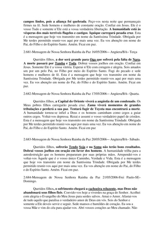 campos lindos, pois a aliança foi quebrada. Peço-vos nesta noite que permaneçais
firmes na fé. Sede homens e mulheres de constante oração. Confiai em Jesus. Ele é o
vosso Tudo e somente n’Ele está a vossa verdadeira libertação. A humanidade está às
vésperas dos mais terríveis flagelos e castigos. Iquique carregará pesada cruz. Esta
é a mensagem que hoje vos transmito em nome da Santíssima Trindade. Obrigada por
Me terdes permitido reunir-vos aqui por mais uma vez. Eu vos abençôo em nome do
Pai, do Filho e do Espírito Santo. Amém. Ficai em paz.

2.681-Mensagem de Nossa Senhora Rainha da Paz 16/05/2006-– Angüera/BA– Terça

        Queridos filhos, a dor será grande para Oga que sofrerá pela falta de Nara.
A morte passará por Tamba e Toda. Dobrai vossos joelhos em oração. Confiai em
Jesus. Somente Ele é a vossa vitória. Esperai n’Ele com coragem e alegria. Sois amados
um por um pelo Pai, no Filho por meio do Espírito Santo. Fugi do pecado e sede
homens e mulheres de fé. Esta é a mensagem que hoje vos transmito em nome da
Santíssima Trindade. Obrigada por Me terdes permitido reunir-vos aqui por mais uma
vez. Eu vos abençôo em nome do Pai, do Filho e do Espírito Santo. Amém. Ficai em
paz.

2.682-Mensagem de Nossa Senhora Rainha da Paz 17/05/2006-– Angüera/BA– Quarta.

        Queridos filhos, a Capital do Oriente viverá a angústia de um condenado. Os
Meus pobres filhos carregarão pesada cruz. Zama viverá momentos de grandes
tribulações e perderá a sua paz. Tentará fugir de Toyota mas encontrará a morte.
A humanidade tornou-se infiel a Deus e os homens caminham como cegos a guiar
outros cegos. Voltai-vos depressa. Rezai e assumi o vosso verdadeiro papel de cristãos.
Esta é a mensagem que hoje vos transmito em nome da Santíssima Trindade. Obrigada
por Me terdes permitido reunir-vos aqui por mais uma vez. Eu vos abençôo em nome do
Pai, do Filho e do Espírito Santo. Amém. Ficai em paz


2.683-Mensagem de Nossa Senhora Rainha da Paz 20/05/2006-– Angüera/BA– Sábado.

        Queridos filhos, sofrerão Tendo Soja e na Soma não terão bons resultados.
Dobrai vossos joelhos em oração em favor dos homens. A humanidade trilha para a
autodestruição que os homens prepararam por suas próprias mãos. Arrependei-vos e
voltai-vos Àquele que é o vosso único Caminho, Verdade e Vida. Esta é a mensagem
que hoje vos transmito em nome da Santíssima Trindade. Obrigada por Me terdes
permitido reunir-vos aqui por mais uma vez. Eu vos abençôo em nome do Pai, do Filho
e do Espírito Santo. Amém. Ficai em paz.

2.684-Mensagem de Nossa Senhora Rainha da Paz 21/05/2006-Frei Paulo-SE–
Domingo.

       Queridos filhos, o sofrimento chegará a cachoeira reluzente, mas Deus não
abandonará seus filhos fieis. Convido-vos hoje a viverdes na graça do Senhor. Acolhei
com alegria o Evangelho do Meu Jesus para serdes salvos. Amai o Amor. Afastai-vos
de tudo aquilo que paralisa o verdadeiro amor de Deus em vós. Sois do Senhor e
somente a Ele deveis servir e seguir. Sede mansos e humildes de coração. Eu sou a
vossa Mãe e vim do céu para ajudar-vos. Abri vossos corações ao Meu chamado. Não
 