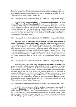 quero forçar-vos, mas o que digo deve ser levado a serio. Avante saem medo. Esta é a
mensagem que hoje vos transmito em nome da Santíssima Trindade. Obrigada por Me
terdes permitido reunir-vos aqui por mais uma vez. Eu vos abençôo em nome do Pai, do
Filho e do Espírito Santo. Amém. Ficai em paz.

2.685-Mensagem de Nossa Senhora Rainha da Paz 23/05/2006-– Angüera/BA– Terça

        Queridos filhos, um aviso virá para a Palestina que será golpeada e os Meus
pobres filhos sofrerão na Terra Sagrada. Eu sou a vossa Mãe e vim do céu para
socorrer-vos. Sede corajosos e testemunhai que sois do Senhor. Deixai que a vossa vida
fale do Senhor mais do que as vossas palavras. Sede fortes. Deus está convosco. Confiai
e tudo acabará bem para vós. Não desanimeis. Coragem. Esta é a mensagem que hoje
vos transmito em nome da Santíssima Trindade. Obrigada por Me terdes permitido
reunir-vos aqui por mais uma vez. Eu vos abençôo em nome do Pai, do Filho e do
Espírito Santo. Amém. Ficai em paz.

2.686-Mensagem de Nossa Senhora Rainha da Paz 27/05/2006-– Angüera/BA– Sábado.

       Queridos filhos, a plataforma será atingida e o tubarão aflito sofrerá no
arame. O sofrimento chegará também para quem tem muito peixe. Depositai toda a
vossa confiança no Senhor e deixai que Ele transforme vossas vidas. Não percais a
esperança. Rezai. Mudai de vida e em toda parte testemunhai que sois do Senhor. Não
quero obrigar-vos, mas o que digo deve ser levado a sério. Sede corajosos. Eu sou a
vossa Mãe e estou ao vosso lado. Pedirei ao Meu Jesus por cada um de vós e pelas
vossas necessidades. Avante. Esta é a mensagem que hoje vos transmito em nome da
Santíssima Trindade. Obrigada por Me terdes permitido reunir-vos aqui por mais uma
vez. Eu vos abençôo em nome do Pai, do Filho e do Espírito Santo. Amém. Ficai em
paz.

2.687-Mensagem de Nossa Senhora Rainha da Paz 30/05/2006-– Angüera/BA– Terça.

        Queridos filhos, graça triste canta chorando na capela para os mortos. Eis o
tempo das grandes tribulações para a humanidade. Voltai-vos enquanto há tempo.
Buscai Jesus para serdes grandes na fé. A vossa vitória está no Senhor. Proclamai a
todos que Jesus é o Único e Verdadeiro Salvador e que fora d’Ele jamais alguém poderá
ser salvo. Valorizai o que é do Senhor. Os homens desprezaram o sagrado e se
apegaram às falsas doutrinas. Eu sou a vossa Mãe e sofro por aquilo que vos espera.
Dobrai vossos joelhos em oração e suplicai a Misericórdia do Senhor para vós. Esta é a
mensagem que hoje vos transmito em nome da Santíssima Trindade. Obrigada por Me
terdes permitido reunir-vos aqui por mais uma vez. Eu vos abençôo em nome do Pai, do
Filho e do Espírito Santo. Amém. Ficai em paz.

2.688-Mensagem de Nossa Senhora Rainha da Paz 01/06/2006-– Angüera/BA– Quinta.

        Queridos filhos, os homens sofrerão em bom descanso, pois seus lençóis se
rasgarão e descoberto viverão angustiados. Não vivais afastados. Eis a hora do
Senhor. Abri vossos corações à graça santificante do Senhor. Sede honestos em vossos
atos e esforçai-vos para assumirdes o vosso verdadeiro papel de cristãos. Eu sou a vossa
Mãe e vos amo. Esta é a mensagem que hoje vos transmito em nome da Santíssima
Trindade. Obrigada por Me terdes permitido reunir-vos aqui por mais uma vez. Eu vos
 
