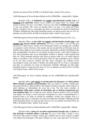 abençôo em nome do Pai, do Filho e do Espírito Santo. Amém. Ficai em paz.

2.689-Mensagem de Nossa Senhora Rainha da Paz 03/06/2006-– Angüera/BA– Sábado.

       Queridos filhos, os habitantes do castelo experimentarão pesada cruz e a
fortaleza será quebrada. Dobrai vossos joelhos em oração. Deus vos chama. Não
cruzeis os braços. Eu sou a vossa Mãe e estou ao vosso lado. Caridade para caridade.
A cruz será grande. Não vivais em pecado. Deus vos ama e vos espera de braços
abertos. Coragem. Esta é a mensagem que hoje vos transmito em nome da Santíssima
Trindade. Obrigada por Me terdes permitido reunir-vos aqui por mais uma vez. Eu vos
abençôo em nome do Pai, do Filho e do Espírito Santo. Amém. Ficai em paz

2.690-Mensagem de Nossa Senhora Rainha da Paz 03/06/2006-Miguelópolis/SP. Terça.

        Queridos filhos, os que estão em canoas experimentarão pesada cruz e em
grandes rios haverá muitos sofrimentos. Eu sou a vossa Mãe e vim do céu para
socorrer-vos. Sede fortes e formes na fé. Permanecei firmes no caminho que o Senhor
vos apontou e sereis vitoriosos. Sois amados um por um pelo Pai, no Filho por meio do
Espírito Santo. Dobrai vossos joelhos em oração suplicando ao Senhor Sua Misericórdia
para a humanidade. Eu quero ver-vos felizes já aqui na terra e mais tarde Comigo no
céu. Não desanimeis ante vossas dificuldades. Confiai no Senhor e tudo acabará bem
para vós. Neste momento derramo uma chuva de graças sobre vós e de modo especial
sobre os sacerdotes ( dois estavam presentes). Peço-vos que mantenhais acesa a chama
da fé. Eu estou convosco embora não Me vejais. Coragem. Eu conheço vossas
necessidades.Avante sem medo. O Senhor está muito perto de vós. Esta é a mensagem
que hoje vos transmito em nome da Santíssima Trindade. Obrigada por Me terdes
permitido reunir-vos aqui por mais uma vez. Eu vos abençôo em nome do Pai, do Filho
e do Espírito Santo. Amém. Ficai em paz


2.691-Mensagem de Nossa Senhora Rainha da Paz 03/06/2006-José Bonifácio/SP.
Quarta.

        Queridos filhos, pela cirene se ouvirão gritos de desespero e os Meus pobres
filhos temerão os grandes acontecimentos. Deus vos chama a viverdes voltados para
Sua graça Salvifica e Misericordiosa. Não fiqueis de braços cruzados. Sede corajosos e
sabei enfrentar as dificuldades do vosso dia a dia. Vós não estais sozinhos. A
humanidade trilha pelas veredas da destruição que os homens prepararam por
suas próprias mãos. Eis o tempo do vosso retorno. Fugi do pecado e servi ao Senhor
com alegria. Eu desejo a vossa conversão. Arrependei-vos, pois o arrependimento é o
primeiro passo a ser dado na estrada da santidade. Avante com coragem. Esta é a
mensagem que hoje vos transmito em nome da Santíssima Trindade. Obrigada por Me
terdes permitido reunir-vos aqui por mais uma vez. Eu vos abençôo em nome do Pai, do
Filho e do Espírito Santo. Amém. Ficai em paz

2.692-Mensagem de Nossa Senhora Rainha da Paz 10/06/2006- Angüera/BA– Sábado.

       Queridos filhos, quem vive na fama experimentará pesada cruz. A prata e a
jóia deixarão os homens aflitos e sem paz. Eu sou a vossa Mãe e desejo a vossa
conversão. Não cruzeis os braços. Deixai que o Senhor fale ao vosso coração e acolhei
com alegria Sua mensagem. Não quero obrigar-vos, mas o que digo deve ser levado a
 