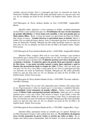 caminho convosco.Avante. Esta é a mensagem que hoje vos transmito em nome da
Santíssima Trindade. Obrigada por Me terdes permitido reunir-vos aqui por mais uma
vez. Eu vos abençôo em nome do Pai, do Filho e do Espírito Santo. Amém. Ficai em
paz.

2.627-Mensagem de Nossa Senhora Rainha da Paz—11//01/2006– Angüera/BA–
Quarta

       Queridos filhos, depositai a vossa confiança no Senhor. Acreditai plenamente
em Seu Poder e tudo acabará bem para vós. Os habitantes de Laos viverão momentos
de grandes dificuldades. A Terra Santa será sacudida. A dor será grande para os
Meus pobres filhos. Rezai. A força da oração vos aproximará da Graça do Senhor.
Não cruzeis os braços. Grandes horrores se aproximam para os homens. Buscai o
Senhor. Ele vos espera de braços abertos. Esta é a mensagem que hoje vos transmito em
nome da Santíssima Trindade. Obrigada por Me terdes permitido reunir-vos aqui por
mais uma vez. Eu vos abençôo em nome do Pai, do Filho e do Espírito Santo. Amém.
Ficai em paz.

2.628-Mensagem de Nossa Senhora Rainha da Paz—14//01/2006– Angüera/BA-Sábado

        Queridos filhos, coragem. Deus está ao vosso lado. Aconteça o que acontecer
não permitais que a chama da fé se apague dentro de vós. Não vos afasteis da oração. A
cruz será pesada para os homens fiéis. O alimento precioso será visto e desejado, mas
os homens o temerão. O anticristo agirá com grande fúria para destruir a Igreja
do Meu Jesus. A sua maior investida causará o maior dano espiritual, o qual os
homens não presenciaram desde os tempos de Adão. Ó filhos, sofro por aquilo que
vem para vós. Eu sou a vossa Mãe e estarei perto de vós. Esta é a mensagem que hoje
vos transmito em nome da Santíssima Trindade. Obrigada por Me terdes permitido
reunir-vos aqui por mais uma vez. Eu vos abençôo em nome do Pai, do Filho e do
Espírito Santo. Amém. Ficai em paz.

2.629-Mensagem de Nossa Senhora Rainha da Paz—15/01/2006– Povoado caldeirão -
Araci/BA. Domingo.

        Queridos filhos, Eu vos amo. Sois importantes para o Senhor e Ele espera muito
de vós. Fugi do pecado e voltai-vos Àquele que é o vosso único e verdadeiro Salvador.
A humanidade viverá momentos de grandes aflições. Dobrai vossos joelhos em
oração. O Reino Unido experimentará grande sofrimento. Sabei que este é o tempo
oportuno para o vosso sim a Deus. Não cruzeis os braços. O que tendes a fazer não
deixeis para o amanhã. Mudai de vida. O vosso tempo é curto. Esta é a mensagem que
hoje vos transmito em nome da Santíssima Trindade. Obrigada por Me terdes permitido
reunir-vos aqui por mais uma vez. Eu vos abençôo em nome do Pai, do Filho e do
Espírito Santo. Amém. Ficai em paz.

2.630-Mensagem de Nossa Senhora Rainha da Paz—17/01/2006– Angüera/BA– Terça.

       Queridos filhos, permanecei firmes no caminho que vos apontei. Refugiai-vos
em Meu Imaculado Coração e tudo acabará bem para vós. Os moradores da pequena
serra viverão momentos de pavor. Gritos se ouvirão por todos os lados. Eis os
tempos mais difíceis para a humanidade. Sede do Senhor. As coisas do mundo não são
 