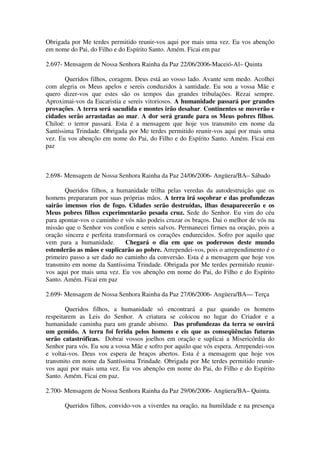 Obrigada por Me terdes permitido reunir-vos aqui por mais uma vez. Eu vos abençôo
em nome do Pai, do Filho e do Espírito Santo. Amém. Ficai em paz

2.697- Mensagem de Nossa Senhora Rainha da Paz 22/06/2006-Maceió-Al– Quinta

       Queridos filhos, coragem. Deus está ao vosso lado. Avante sem medo. Acolhei
com alegria os Meus apelos e sereis conduzidos à santidade. Eu sou a vossa Mãe e
quero dizer-vos que estes são os tempos das grandes tribulações. Rezai sempre.
Aproximai-vos da Eucaristia e sereis vitoriosos. A humanidade passará por grandes
provações. A terra será sacudida e montes irão desabar. Continentes se moverão e
cidades serão arrastadas ao mar. A dor será grande para os Meus pobres filhos.
Chiloé: o terror passará. Esta é a mensagem que hoje vos transmito em nome da
Santíssima Trindade. Obrigada por Me terdes permitido reunir-vos aqui por mais uma
vez. Eu vos abençôo em nome do Pai, do Filho e do Espírito Santo. Amém. Ficai em
paz



2.698- Mensagem de Nossa Senhora Rainha da Paz 24/06/2006- Angüera/BA– Sábado

       Queridos filhos, a humanidade trilha pelas veredas da autodestruição que os
homens prepararam por suas próprias mãos. A terra irá soçobrar e das profundezas
sairão imensos rios de fogo. Cidades serão destruídas, ilhas desaparecerão e os
Meus pobres filhos experimentarão pesada cruz. Sede do Senhor. Eu vim do céu
para apontar-vos o caminho e vós não podeis cruzar os braços. Dai o melhor de vós na
missão que o Senhor vos confiou e sereis salvos. Permanecei firmes na oração, pois a
oração sincera e perfeita transformará os corações endurecidos. Sofro por aquilo que
vem para a humanidade.         Chegará o dia em que os poderosos deste mundo
estenderão as mãos e suplicarão ao pobre. Arrependei-vos, pois o arrependimento é o
primeiro passo a ser dado no caminho da conversão. Esta é a mensagem que hoje vos
transmito em nome da Santíssima Trindade. Obrigada por Me terdes permitido reunir-
vos aqui por mais uma vez. Eu vos abençôo em nome do Pai, do Filho e do Espírito
Santo. Amém. Ficai em paz

2.699- Mensagem de Nossa Senhora Rainha da Paz 27/06/2006- Angüera/BA–– Terça

        Queridos filhos, a humanidade só encontrará a paz quando os homens
respeitarem as Leis do Senhor. A criatura se colocou no lugar do Criador e a
humanidade caminha para um grande abismo. Das profundezas da terra se ouvirá
um gemido. A terra foi ferida pelos homens e eis que as conseqüências futuras
serão catastróficas. Dobrai vossos joelhos em oração e suplicai a Misericórdia do
Senhor para vós. Eu sou a vossa Mãe e sofro por aquilo que vós espera. Arrependei-vos
e voltai-vos. Deus vos espera de braços abertos. Esta é a mensagem que hoje vos
transmito em nome da Santíssima Trindade. Obrigada por Me terdes permitido reunir-
vos aqui por mais uma vez. Eu vos abençôo em nome do Pai, do Filho e do Espírito
Santo. Amém. Ficai em paz.

2.700- Mensagem de Nossa Senhora Rainha da Paz 29/06/2006- Angüera/BA– Quinta.

       Queridos filhos, convido-vos a viverdes na oração, na humildade e na presença
 