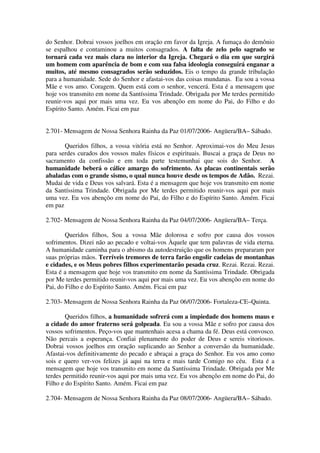 do Senhor. Dobrai vossos joelhos em oração em favor da Igreja. A fumaça do demônio
se espalhou e contaminou a muitos consagrados. A falta de zelo pelo sagrado se
tornará cada vez mais clara no interior da Igreja. Chegará o dia em que surgirá
um homem com aparência de bom e com sua falsa ideologia conseguirá enganar a
muitos, até mesmo consagrados serão seduzidos. Eis o tempo da grande tribulação
para a humanidade. Sede do Senhor e afastai-vos das coisas mundanas. Eu sou a vossa
Mãe e vos amo. Coragem. Quem está com o senhor, vencerá. Esta é a mensagem que
hoje vos transmito em nome da Santíssima Trindade. Obrigada por Me terdes permitido
reunir-vos aqui por mais uma vez. Eu vos abençôo em nome do Pai, do Filho e do
Espírito Santo. Amém. Ficai em paz


2.701- Mensagem de Nossa Senhora Rainha da Paz 01/07/2006- Angüera/BA– Sábado.

       Queridos filhos, a vossa vitória está no Senhor. Aproximai-vos do Meu Jesus
para serdes curados dos vossos males físicos e espirituais. Buscai a graça de Deus no
sacramento da confissão e em toda parte testemunhai que sois do Senhor. A
humanidade beberá o cálice amargo do sofrimento. As placas continentais serão
abaladas com o grande sismo, o qual nunca houve desde os tempos de Adão. Rezai.
Mudai de vida e Deus vos salvará. Esta é a mensagem que hoje vos transmito em nome
da Santíssima Trindade. Obrigada por Me terdes permitido reunir-vos aqui por mais
uma vez. Eu vos abençôo em nome do Pai, do Filho e do Espírito Santo. Amém. Ficai
em paz

2.702- Mensagem de Nossa Senhora Rainha da Paz 04/07/2006- Angüera/BA– Terça.

        Queridos filhos, Sou a vossa Mãe dolorosa e sofro por causa dos vossos
sofrimentos. Dizei não ao pecado e voltai-vos Àquele que tem palavras de vida eterna.
A humanidade caminha para o abismo da autodestruição que os homens prepararam por
suas próprias mãos. Terríveis tremores de terra farão engolir cadeias de montanhas
e cidades, e os Meus pobres filhos experimentarão pesada cruz. Rezai. Rezai. Rezai.
Esta é a mensagem que hoje vos transmito em nome da Santíssima Trindade. Obrigada
por Me terdes permitido reunir-vos aqui por mais uma vez. Eu vos abençôo em nome do
Pai, do Filho e do Espírito Santo. Amém. Ficai em paz

2.703- Mensagem de Nossa Senhora Rainha da Paz 06/07/2006- Fortaleza-CE–Quinta.

        Queridos filhos, a humanidade sofrerá com a impiedade dos homens maus e
a cidade do amor fraterno será golpeada. Eu sou a vossa Mãe e sofro por causa dos
vossos sofrimentos. Peço-vos que mantenhais acesa a chama da fé. Deus está convosco.
Não percais a esperança. Confiai plenamente do poder de Deus e sereis vitoriosos.
Dobrai vossos joelhos em oração suplicando ao Senhor a conversão da humanidade.
Afastai-vos definitivamente do pecado e abraçai a graça do Senhor. Eu vos amo como
sois e quero ver-vos felizes já aqui na terra e mais tarde Comigo no céu. Esta é a
mensagem que hoje vos transmito em nome da Santíssima Trindade. Obrigada por Me
terdes permitido reunir-vos aqui por mais uma vez. Eu vos abençôo em nome do Pai, do
Filho e do Espírito Santo. Amém. Ficai em paz

2.704- Mensagem de Nossa Senhora Rainha da Paz 08/07/2006- Angüera/BA– Sábado.
 