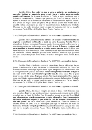 Queridos filhos, dias virão em que a terra se agitará e as montanhas se
moverão. Vulcões se levantarão com grande força e muitos experimentarão
grandes sofrimentos. Os homens desafiaram o Criador e agora caminham para o
abismo da autodestruição. Peço-vos que permaneçais firmes na oração. Buscai o
Senhor. Convertei- vos e assumi com sinceridade o vosso verdadeiro papel de cristãos.
Não cruzeis os braços. Deus tem pressa. O que tendes a fazer não deixeis para o
amanhã. Esta é a mensagem que hoje vos transmito em nome da Santíssima Trindade.
Obrigada por Me terdes permitido reunir-vos aqui por mais uma vez. Eu vos abençôo
em nome do Pai, do Filho e do Espírito Santo. Amém. Ficai em paz


2.705- Mensagem de Nossa Senhora Rainha da Paz 11/07/2006- Angüera/BA– Terça

       Queridos filhos, os habitantes da terra do sol nascente viverão momentos de
angústia e semelhante sofrimento se dará na terra da grande floresta. Ouvi o
chamado do Senhor e permanecei firmes na oração. Somente rezando podeis suportar o
peso das provações que virão para o vosso Brasil. A casa de homens reunidos será
surpreendida e os homens temerão os grandes acontecimentos. Voltai ó filhos, pois
Deus vos espera de braços abertos. Esta é a mensagem que hoje vos transmito em nome
da Santíssima Trindade. Obrigada por Me terdes permitido reunir-vos aqui por mais
uma vez. Eu vos abençôo em nome do Pai, do Filho e do Espírito Santo. Amém. Ficai
em paz

2.706- Mensagem de Nossa Senhora Rainha da Paz 13/07/2006- Angüera/BA–Quinta.

       Queridos filhos, o Senhor é a certeza da vossa vitória. Buscai n’Ele vossa força e
jamais experimentareis o peso da derrota. A humanidade afastou-se de Deus e os
homens caminham como cegos a guiar outros cegos. Arrependei-vos e testemunhai com
a vossa própria vida que sois do Senhor. Haverá uma grande hecatombe no Egito e
os Meus pobres filhos experimentarão pesada cruz. Eu sou a vossa Mãe e quero
dizer-vos que este é o tempo do grande retorno. Não fiqueis estacionados. Deus espera o
vosso sim. Esta é a mensagem que hoje vos transmito em nome da Santíssima Trindade.
Obrigada por Me terdes permitido reunir-vos aqui por mais uma vez. Eu vos abençôo
em nome do Pai, do Filho e do Espírito Santo. Amém. Ficai em paz

2.707- Mensagem de Nossa Senhora Rainha da Paz 15/07/2006- Angüera/BA– Sábado.

       Queridos filhos, abri vossos corações ao Amor de Deus e sede bons uns para
com os outros. Peço-vos que continueis firmes na oração, pois somente assim podeis
contribuir para a vitória do Senhor. Fugi do pecado e abraçai a graça de Deus. Sabei
que a humanidade viverá momentos de grandes tribulações. Haverá uma grande
inclinação no eixo da eclíptica, a qual afetará a vida dos homens e dos animais. A
dor será grande. Eu sou a vossa Mãe e quero socorrer-vos. Voltai-vos depressa. O
amanhã poderá ser tarde. Esta é a mensagem que hoje vos transmito em nome da
Santíssima Trindade. Obrigada por Me terdes permitido reunir-vos aqui por mais uma
vez. Eu vos abençôo em nome do Pai, do Filho e do Espírito Santo. Amém. Ficai em
paz

2.708- Mensagem de Nossa Senhora Rainha da Paz 18/07/2006- Angüera/BA– Terça.
 