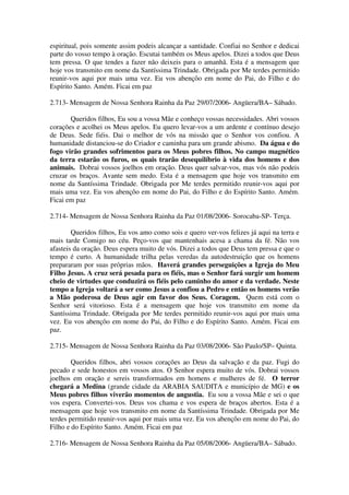 espiritual, pois somente assim podeis alcançar a santidade. Confiai no Senhor e dedicai
parte do vosso tempo à oração. Escutai também os Meus apelos. Dizei a todos que Deus
tem pressa. O que tendes a fazer não deixeis para o amanhã. Esta é a mensagem que
hoje vos transmito em nome da Santíssima Trindade. Obrigada por Me terdes permitido
reunir-vos aqui por mais uma vez. Eu vos abençôo em nome do Pai, do Filho e do
Espírito Santo. Amém. Ficai em paz

2.713- Mensagem de Nossa Senhora Rainha da Paz 29/07/2006- Angüera/BA– Sábado.

       Queridos filhos, Eu sou a vossa Mãe e conheço vossas necessidades. Abri vossos
corações e acolhei os Meus apelos. Eu quero levar-vos a um ardente e contínuo desejo
de Deus. Sede fiéis. Dai o melhor de vós na missão que o Senhor vos confiou. A
humanidade distanciou-se do Criador e caminha para um grande abismo. Da água e do
fogo virão grandes sofrimentos para os Meus pobres filhos. No campo magnético
da terra estarão os furos, os quais trarão desequilíbrio à vida dos homens e dos
animais. Dobrai vossos joelhos em oração. Deus quer salvar-vos, mas vós não podeis
cruzar os braços. Avante sem medo. Esta é a mensagem que hoje vos transmito em
nome da Santíssima Trindade. Obrigada por Me terdes permitido reunir-vos aqui por
mais uma vez. Eu vos abençôo em nome do Pai, do Filho e do Espírito Santo. Amém.
Ficai em paz

2.714- Mensagem de Nossa Senhora Rainha da Paz 01/08/2006- Sorocaba-SP- Terça.

        Queridos filhos, Eu vos amo como sois e quero ver-vos felizes já aqui na terra e
mais tarde Comigo no céu. Peço-vos que mantenhais acesa a chama da fé. Não vos
afasteis da oração. Deus espera muito de vós. Dizei a todos que Deus tem pressa e que o
tempo é curto. A humanidade trilha pelas veredas da autodestruição que os homens
prepararam por suas próprias mãos. Haverá grandes perseguições a Igreja do Meu
Filho Jesus. A cruz será pesada para os fiéis, mas o Senhor fará surgir um homem
cheio de virtudes que conduzirá os fiéis pelo caminho do amor e da verdade. Neste
tempo a Igreja voltará a ser como Jesus a confiou a Pedro e então os homens verão
a Mão poderosa de Deus agir em favor dos Seus. Coragem. Quem está com o
Senhor será vitorioso. Esta é a mensagem que hoje vos transmito em nome da
Santíssima Trindade. Obrigada por Me terdes permitido reunir-vos aqui por mais uma
vez. Eu vos abençôo em nome do Pai, do Filho e do Espírito Santo. Amém. Ficai em
paz.

2.715- Mensagem de Nossa Senhora Rainha da Paz 03/08/2006- São Paulo/SP– Quinta.

        Queridos filhos, abri vossos corações ao Deus da salvação e da paz. Fugi do
pecado e sede honestos em vossos atos. O Senhor espera muito de vós. Dobrai vossos
joelhos em oração e sereis transformados em homens e mulheres de fé. O terror
chegará a Medina (grande cidade da ARABIA SAUDITA e município de MG) e os
Meus pobres filhos viverão momentos de angustia. Eu sou a vossa Mãe e sei o que
vos espera. Convertei-vos. Deus vos chama e vos espera de braços abertos. Esta é a
mensagem que hoje vos transmito em nome da Santíssima Trindade. Obrigada por Me
terdes permitido reunir-vos aqui por mais uma vez. Eu vos abençôo em nome do Pai, do
Filho e do Espírito Santo. Amém. Ficai em paz

2.716- Mensagem de Nossa Senhora Rainha da Paz 05/08/2006- Angüera/BA– Sábado.
 