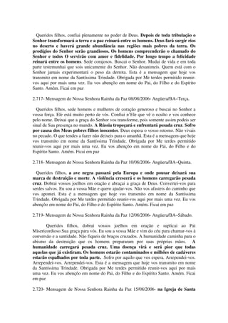 Queridos filhos, confiai plenamente no poder de Deus. Depois de toda tribulação o
Senhor transformará a terra e a paz reinará entre os homens. Deus fará surgir rios
no deserto e haverá grande abundância nas regiões mais pobres da terra. Os
prodígios do Senhor serão grandiosos. Os homens compreenderão o chamado do
Senhor e todos O servirão com amor e fidelidade. Por longo tempo a felicidade
reinará entre os homens. Sede corajosos. Buscai o Senhor. Mudai de vida e em toda
parte testemunhai que sois unicamente do Senhor. Não desanimeis. Quem está com o
Senhor jamais experimentará o peso da derrota. Esta é a mensagem que hoje vos
transmito em nome da Santíssima Trindade. Obrigada por Me terdes permitido reunir-
vos aqui por mais uma vez. Eu vos abençôo em nome do Pai, do Filho e do Espírito
Santo. Amém. Ficai em paz

2.717- Mensagem de Nossa Senhora Rainha da Paz 08/08/2006- Angüera/BA–Terça.

  Queridos filhos, sede homens e mulheres de coração generoso e buscai no Senhor a
vossa força. Ele está muito perto de vós. Confiai n’Ele que vê o oculto e vos conhece
pelo nome. Deixai que a graça do Senhor vos transforme, pois somente assim podeis ser
sinal de Sua presença no mundo. A Rússia tropeçará e enfrentará pesada cruz. Sofro
por causa dos Meus pobres filhos inocentes. Deus espera o vosso retorno. Não vivais
no pecado. O que tendes a fazer não deixeis para o amanhã. Esta é a mensagem que hoje
vos transmito em nome da Santíssima Trindade. Obrigada por Me terdes permitido
reunir-vos aqui por mais uma vez. Eu vos abençôo em nome do Pai, do Filho e do
Espírito Santo. Amém. Ficai em paz

2.718- Mensagem de Nossa Senhora Rainha da Paz 10/08/2006- Angüera/BA–Quinta.

  Queridos filhos, a ave negra passará pela Europa e onde pousar deixará sua
marca de destruição e morte. A violência crescerá e os homens carregarão pesada
cruz. Dobrai vossos joelhos em oração e abraçai a graça de Deus. Convertei-vos para
serdes salvos. Eu sou a vossa Mãe e quero ajudar-vos. Não vos afasteis do caminho que
vos apontei. Esta é a mensagem que hoje vos transmito em nome da Santíssima
Trindade. Obrigada por Me terdes permitido reunir-vos aqui por mais uma vez. Eu vos
abençôo em nome do Pai, do Filho e do Espírito Santo. Amém. Ficai em paz

2.719- Mensagem de Nossa Senhora Rainha da Paz 12/08/2006- Angüera/BA–Sábado.

       Queridos filhos, dobrai vossos joelhos em oração e suplicai ao Pai
Misericordioso Sua graça para vós. Eu sou a vossa Mãe e vim do céu para chamar-vos à
conversão e a santidade. Não fiqueis de braços cruzados. A humanidade caminha para o
abismo da destruição que os homens prepararam por suas próprias mãos. A
humanidade carregará pesada cruz. Uma doença virá e será pior que todas
aquelas que já existiram. Os homens estarão contaminados e milhões de cadáveres
estarão espalhados por toda parte. Sofro por aquilo que vos espera. Arrependei-vos.
Arrependei-vos. Arrependei-vos. Esta é a mensagem que hoje vos transmito em nome
da Santíssima Trindade. Obrigada por Me terdes permitido reunir-vos aqui por mais
uma vez. Eu vos abençôo em nome do Pai, do Filho e do Espírito Santo. Amém. Ficai
em paz

2.720- Mensagem de Nossa Senhora Rainha da Paz 15/08/2006- na Igreja de Santa
 