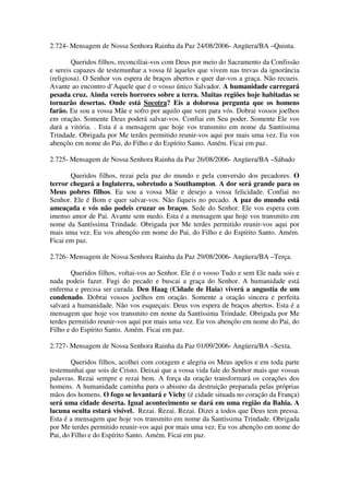 2.724- Mensagem de Nossa Senhora Rainha da Paz 24/08/2006- Angüera/BA –Quinta.

        Queridos filhos, reconciliai-vos com Deus por meio do Sacramento da Confissão
e sereis capazes de testemunhar a vossa fé àqueles que vivem nas trevas da ignorância
(religiosa). O Senhor vos espera de braços abertos e quer dar-vos a graça. Não recueis.
Avante ao encontro d’Aquele que é o vosso único Salvador. A humanidade carregará
pesada cruz. Ainda vereis horrores sobre a terra. Muitas regiões hoje habitadas se
tornarão desertas. Onde está Socotra? Eis a dolorosa pergunta que os homens
farão. Eu sou a vossa Mãe e sofro por aquilo que vem para vós. Dobrai vossos joelhos
em oração. Somente Deus poderá salvar-vos. Confiai em Seu poder. Somente Ele vos
dará a vitória. . Esta é a mensagem que hoje vos transmito em nome da Santíssima
Trindade. Obrigada por Me terdes permitido reunir-vos aqui por mais uma vez. Eu vos
abençôo em nome do Pai, do Filho e do Espírito Santo. Amém. Ficai em paz.

2.725- Mensagem de Nossa Senhora Rainha da Paz 26/08/2006- Angüera/BA –Sábado

       Queridos filhos, rezai pela paz do mundo e pela conversão dos pecadores. O
terror chegará a Inglaterra, sobretudo a Southampton. A dor será grande para os
Meus pobres filhos. Eu sou a vossa Mãe e desejo a vossa felicidade. Confiai no
Senhor. Ele é Bom e quer salvar-vos. Não fiqueis no pecado. A paz do mundo está
ameaçada e vós não podeis cruzar os braços. Sede do Senhor. Ele vos espera com
imenso amor de Pai. Avante sem medo. Esta é a mensagem que hoje vos transmito em
nome da Santíssima Trindade. Obrigada por Me terdes permitido reunir-vos aqui por
mais uma vez. Eu vos abençôo em nome do Pai, do Filho e do Espírito Santo. Amém.
Ficai em paz.

2.726- Mensagem de Nossa Senhora Rainha da Paz 29/08/2006- Angüera/BA –Terça.

        Queridos filhos, voltai-vos ao Senhor. Ele é o vosso Tudo e sem Ele nada sois e
nada podeis fazer. Fugi do pecado e buscai a graça do Senhor. A humanidade está
enferma e precisa ser curada. Den Haag (Cidade de Haia) viverá a angustia de um
condenado. Dobrai vossos joelhos em oração. Somente a oração sincera e perfeita
salvará a humanidade. Não vos esqueçais: Deus vos espera de braços abertos. Esta é a
mensagem que hoje vos transmito em nome da Santíssima Trindade. Obrigada por Me
terdes permitido reunir-vos aqui por mais uma vez. Eu vos abençôo em nome do Pai, do
Filho e do Espírito Santo. Amém. Ficai em paz.

2.727- Mensagem de Nossa Senhora Rainha da Paz 01/09/2006- Angüera/BA –Sexta.

        Queridos filhos, acolhei com coragem e alegria os Meus apelos e em toda parte
testemunhai que sois de Cristo. Deixai que a vossa vida fale do Senhor mais que vossas
palavras. Rezai sempre e rezai bem. A força da oração transformará os corações dos
homens. A humanidade caminha para o abismo da destruição preparada pelas próprias
mãos dos homens. O fogo se levantará e Vichy (é cidade situada no coração da França)
será uma cidade deserta. Igual acontecimento se dará em uma região da Bahia. A
lacuna oculta estará visível. Rezai. Rezai. Rezai. Dizei a todos que Deus tem pressa.
Esta é a mensagem que hoje vos transmito em nome da Santíssima Trindade. Obrigada
por Me terdes permitido reunir-vos aqui por mais uma vez. Eu vos abençôo em nome do
Pai, do Filho e do Espírito Santo. Amém. Ficai em paz.
 