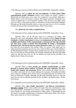 2.728- Mensagem de Nossa Senhora Rainha da Paz 02/09/2006- Angüera/BA –Sábado.

        Queridos filhos, a cidade dos reis será golpeada e os Meus pobres filhos
experimentarão grande sofrimento. Dobrai vossos joelhos em oração e suplicai a
Misericórdia do Senhor para vossas vidas. Eis o tempo do vosso retorno. Sabei que o
Senhor espera o vosso sim sincero e corajoso. Não fiqueis no pecado. Arrependei-vos e
voltai-vos Àquele que é o vosso Caminho, Verdade e Vida. Eu sou a vossa Mãe e estou
convosco. Esta é a mensagem que hoje vos transmito em nome da Santíssima Trindade.
Obrigada por Me terdes permitido reunir-vos aqui por mais uma vez. Eu vos abençôo
em nome do Pai, do Filho e do Espírito Santo. Amém. Ficai em paz.

       Obs. cidade dos reis: Lima, a capital do Peru.

2.729- Mensagem de Nossa Senhora Rainha da Paz 05/09/2006- Angüera/BA –Terça.

        Queridos filhos, vim do céu para trazer-vos a mensagem do Senhor. Não
desanimeis ante vossas dificuldades. Quem confia no Senhor vencerá. Depois de toda
tribulação o Senhor transformará a terra e os ensinamentos do Meu Jesus serão
acolhidos pelos homens. Todos compreenderão a mensagem de Salvação oferecida
por Meu Jesus e todos se unirão. Pela Misericórdia do Senhor a humanidade
alcançará a paz. Não haverá guerras e todos abraçarão o amor. Sei o quanto sofreis
por causa dos vossos pecados, mas confiai e Deus vos salvará. Tudo aquilo que vos
tenho anunciado acontecerá, mas por fim virá a vitória de Deus com o triunfo definitivo
do Meu Imaculado Coração. Coragem. Deus caminha convosco. Esta é a mensagem que
hoje vos transmito em nome da Santíssima Trindade. Obrigada por Me terdes permitido
reunir-vos aqui por mais uma vez. Eu vos abençôo em nome do Pai, do Filho e do
Espírito Santo. Amém. Ficai em paz.



2.730- Mensagem de Nossa Senhora Rainha da Paz 08/09/2006- Angüera/BA –Sexta.

       Queridos filhos, a terra passará por grandes transformações, as quais
deixarão os homens sábios confusos. Os homens não terão explicação. Eis que o
Senhor fará cumprir suas promessas. Dobrai vossos joelhos em oração. Eu sou a
vossa Mãe e estou perto de vós. Tende confiança, fé e esperança. O amanhã será melhor
para os homens e mulheres de fé. Avante. Esta é a mensagem que hoje vos transmito em
nome da Santíssima Trindade. Obrigada por Me terdes permitido reunir-vos aqui por
mais uma vez. Eu vos abençôo em nome do Pai, do Filho e do Espírito Santo. Amém.
Ficai em paz.

2.731- Mensagem de Nossa Senhora Rainha da Paz 09/09/2006- Angüera/BA –Sábado.

       Queridos filhos, duas cidades importantes e um doloroso acontecimento:
Salvador e Toulon. Dobrai vossos joelhos em oração. Deus está contristado por causa
dos vossos pecados. Arrependei-vos e assumi o vosso verdadeiro papel de cristãos. Não
quero obrigar-vos, mas escutai amorosamente os Meus apelos. A humanidade precisa
ser curada e vós podeis contribuir para a salvação dos Meus pobres filhos. Não recueis.
Deus espera muito de vós. Esta é a mensagem...
 