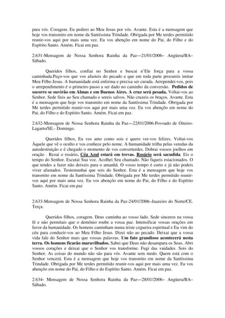 para vós. Coragem. Eu pedirei ao Meu Jesus por vós. Avante. Esta é a mensagem que
hoje vos transmito em nome da Santíssima Trindade. Obrigada por Me terdes permitido
reunir-vos aqui por mais uma vez. Eu vos abençôo em nome do Pai, do Filho e do
Espírito Santo. Amém. Ficai em paz.

2.631-Mensagem de Nossa Senhora Rainha da Paz—21/01/2006– Angüera/BA–
Sábado.

        Queridos filhos, confiai no Senhor e buscai n’Ele força para a vossa
caminhada.Peço-vos que vos afasteis do pecado e que em toda parte procureis imitar
Meu Filho Jesus. A humanidade está enferma e precisa ser curada. Arrependei-vos, pois
o arrependimento é o primeiro passo a ser dado no caminho da conversão. Pedidos de
socorro se ouvirão em Almas e em Buenos Aires. A cruz será pesada. Voltai-vos ao
Senhor. Sede fieis ao Seu chamado e sereis salvos. Não cruzeis os braços. Avante. Esta
é a mensagem que hoje vos transmito em nome da Santíssima Trindade. Obrigada por
Me terdes permitido reunir-vos aqui por mais uma vez. Eu vos abençôo em nome do
Pai, do Filho e do Espírito Santo. Amém. Ficai em paz.

2.632-Mensagem de Nossa Senhora Rainha da Paz—22/01/2006-Povoado de Oiteiro-
Lagarto/SE.- Domingo.

       Queridos filhos, Eu vos amo como sois e quero ver-vos felizes. Voltai-vos
Àquele que vê o oculto e vos conhece pelo nome. A humanidade trilha pelas veredas da
autodestruição e é chegado o momento de vos converterdes. Dobrai vossos joelhos em
oração . Rezai o rosário. Céu Azul estará em trevas. Rosário será sacudida. Eis o
tempo do Senhor. Escutai Sua voz. Acolhei Seu chamado. Não fiqueis estacionados. O
que tendes a fazer não deixeis para o amanhã. O vosso tempo é curto e já não podeis
viver afastados. Testemunhai que sois do Senhor. Esta é a mensagem que hoje vos
transmito em nome da Santíssima Trindade. Obrigada por Me terdes permitido reunir-
vos aqui por mais uma vez. Eu vos abençôo em nome do Pai, do Filho e do Espírito
Santo. Amém. Ficai em paz


2.633-Mensagem de Nossa Senhora Rainha da Paz-24/01/2006–Juazeiro do Norte/CE.
Terça.

       Queridos filhos, coragem. Deus caminha ao vosso lado. Sede sinceros na vossa
fé e não permitais que o demônio roube a vossa paz. Intensificai vossas orações em
favor da humanidade. Os homens caminham numa triste cegueira espiritual e Eu vim do
céu para conduzir-vos ao Meu Filho Jesus. Dizei não ao pecado. Deixai que a vossa
vida fale do Senhor mais que vossas palavras. Um fato grandioso acontecerá nesta
terra. Os homens ficarão maravilhados. Sabei que Deus não desampara os Seus. Abri
vossos corações e deixai que o Senhor vos transforme. Fugi das vaidades. Sois do
Senhor. As coisas do mundo não são para vós. Avante sem medo. Quem está com o
Senhor vencerá. Esta é a mensagem que hoje vos transmito em nome da Santíssima
Trindade. Obrigada por Me terdes permitido reunir-vos aqui por mais uma vez. Eu vos
abençôo em nome do Pai, do Filho e do Espírito Santo. Amém. Ficai em paz.

2.634- Mensagem de Nossa Senhora Rainha da Paz—28/01/2006– Angüera/BA–
Sábado.
 