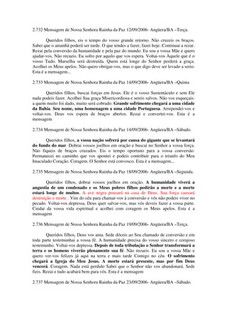 2.732 Mensagem de Nossa Senhora Rainha da Paz 12/09/2006- Angüera/BA –Terça.

        Queridos filhos, eis o tempo do vosso grande retorno. Não cruzeis os braços.
Sabei que o amanhã poderá ser tarde. O que tendes a fazer, fazei hoje. Continuai a rezar.
Rezai pela conversão da humanidade e pela paz do mundo. Eu sou a vossa Mãe e quero
ajudar-vos. Não recueis. Eu sofro por aquilo que vos espera. Voltai-vos Àquele que é o
vosso Tudo. Marselha será destruída. Quem está longe do Senhor perderá a graça.
Acolhei os Meus apelos. Não quero obrigar-vos, mas o que digo deve ser levado a serio.
Esta é a mensagem...

2.733 Mensagem de Nossa Senhora Rainha da Paz 14/09/2006- Angüera/BA –Quinta

        Queridos filhos, buscai forças em Jesus. Ele é o vosso Sustentáculo e sem Ele
nada podeis fazer. Acolhei Sua graça Misericordiosa e sereis salvos. Não vos esqueçais:
a quem muito foi dado, muito será cobrado. Grande sofrimento chegará a uma cidade
da Bahia. Seu nome, uma homenagem a uma cidade Portuguesa. Arrependei-vos e
voltai-vos. Deus vos espera de braços abertos. Rezai e convertei-vos. Esta é a
mensagem

2.734 Mensagem de Nossa Senhora Rainha da Paz 14/09/2006- Angüera/BA –Sábado.

      Queridos filhos, a vossa nação sofrerá por causa do gigante que se levantará
do fundo do mar. Dobrai vossos joelhos em oração e buscai no Senhor a vossa força.
Não fiqueis de braços cruzados. Eis o tempo oportuno para a vossa conversão.
Permanecei no caminho que vos apontei e podeis contribuir para o triunfo do Meu
Imaculado Coração. Coragem. O Senhor está convosco. Esta é a mensagem...

2.735 Mensagem de Nossa Senhora Rainha da Paz 18/09/2006- Angüera/BA –Segunda.

        Queridos filhos, dobrai vossos joelhos em oração. A humanidade viverá a
angustia de um condenado e os Meus pobres filhos pedirão a morte e a morte
estará longe de muitos. A ave negra pousará na casa de Deus. Sua força causará
destruição e morte . Vim do céu para chamar-vos à conversão e vós não podeis viver no
pecado. Voltai-vos depressa. Deus quer salvar-vos, mas vós deveis fazer a vossa parte.
Cuidai da vossa vida espiritual e acolhei com coragem os Meus apelos. Esta é a
mensagem

2.736 Mensagem de Nossa Senhora Rainha da Paz 19/09/2006- Angüera/BA –Terça.

        Queridos filhos, Deus vos ama. Sede dóceis ao Seu chamado de conversão e em
toda parte testemunhai a vossa fé. A humanidade precisa do vosso sincero e corajoso
testemunho. Voltai-vos depressa. Depois de toda tribulação o Senhor transformará a
terra e os homens viverão plenamente sua fé. Não recueis. Eu sou a vossa Mãe e
quero ver-vos felizes já aqui na terra e mais tarde Comigo no céu. O sofrimento
chegará a Igreja do Meu Jesus. A morte estará presente, mas por fim Deus
vencerá. Coragem. Nada está perdido Sabei que o Senhor não vos abandonará. Sede
fieis. Rezai e tudo acabará bem para vós. Esta é a mensagem

2.737 Mensagem de Nossa Senhora Rainha da Paz 23/09/2006- Angüera/BA –Sábado.
 