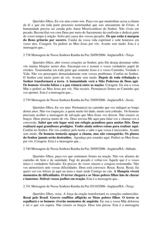 Queridos filhos, Eu vos amo como sois. Peço-vos que mantenhais acesa a chama
da fé e que em toda parte procureis testemunhar que sois unicamente de Cristo. A
humanidade precisa ser curada pelo Amor Misericordioso do Senhor. Não vivais em
pecado. Reconciliai-vos com Deus por meio do Sacramento da confissão e dedicai parte
do vosso tempo à oração. Sofro por causa dos vossos pecados. Os que estão à margem
do Reno gritarão por socorro. Cuidai da vossa vida espiritual e sede honestos em
vosso atos. Coragem. Eu pedirei ao Meu Jesus por vós. Avante sem medo. Esta é a
mensagem que...

2.738 Mensagem de Nossa Senhora Rainha da Paz 26/09/2006- Angüera/BA –Terça

        Queridos filhos, abri vossos corações ao Senhor, pois Ele deseja derramar sobre
vós muitas bênçãos nestes dias. Encorajai-vos e assumi o vosso verdadeiro papel de
cristãos. Testemunhai em toda parte que somente Jesus é o vosso Caminho, Verdade e
Vida. Não vos preocupeis demasiadamente com vossos problemas. Confiai no Senhor.
O Senhor está muito perto de vós. Avante sem medo. Depois de toda tribulação o
Senhor transformará a terra. A humanidade verá a Mão Poderosa de Deus agir.
Os homens viverão felizes e a paz reinará entre as nações. Coragem. Eu sou a vossa
Mãe e pedirei ao Meu Jesus por vós. Não recueis. Permanecei firmes no Caminho que
vos apontei. Esta é a mensagem que...

2.739 Mensagem de Nossa Senhora Rainha da Paz 29/09/2006- Angüera/BA –Sexta

        Queridos filhos, Eu vos amo. Permanecei no caminho que vos indiquei ao longo
destes anos. Não vos esqueçais: a quem muito foi dado, muito será cobrado. Os homens
precisam acolher a mensagem de salvação que Meu Jesus vos deixou. Não cruzeis os
braços. Deus precisa muito de vós. Deus enviou-Me aqui para falar-vos e chamar-vos à
conversão. Sabei que este lugar será um refugio grandioso para muitos fiéis. Deus
realizará aqui grandiosos prodígios. Tenho ainda nobres coisas para realizar aqui.
Confiai no Senhor. Ele vos conhece pelo nome e sabe o que vossa é necessário. Avante
sem medo. Os homens tentarão apagar a chama, mas não conseguirão. Os planos
do Senhor jamais serão destruídos. Agradeço por estardes aqui. Pedirei ao Meu Jesus
por vós. Coragem. Esta é a mensagem que...

2.740 Mensagem de Nossa Senhora Rainha da Paz 30/09/2006- Angüera/BA –Sábado.

       Queridos filhos, peço-vos que continueis firmes na oração. Não vos afasteis do
caminho do bem e da santidade. Fugi do pecado e voltai-vos Àquele que é o vosso
único e verdadeiro Salvador. Eu preciso do vosso sincero e corajoso testemunho. Não
vos atemorizeis ante vossas dificuldades. Deus está convosco. Rezai. Rezai. Rezai. Eu
quero ver-vos felizes já aqui na terra e mais tarde Comigo no céu. A Hungria viverá
momentos de dificuldades. O terror chegará e os Meus pobres filhos hão de chorar
e lamentar. Dobrai vossos joelhos em oração. Esta é a mensagem que...

2.741 Mensagem de Nossa Senhora Rainha da Paz 03/10/2006- Angüera/BA –Terça

       Queridos filhos, rezai. A força da oração transformará os corações endurecidos.
Rezai pelo Brasil. Graves conflitos afligirão os Meus pobres filhos. O terror se
espalhará e os homens viverão momentos de angústia. Eu sou a vossa Mãe dolorosa
e sei o que vos espera. Não cruzeis os braços. Deus tem pressa. Esta é a mensagem
 