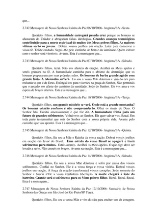 que...

2.742 Mensagem de Nossa Senhora Rainha da Paz 06/10/2006- Angüera/BA –Sexta.

        Queridos filhos, a humanidade carregará pesada cruz porque os homens se
afastaram do Criador e abraçaram falsas ideologias. Grandes avanços tecnológicos
contribuirão para a morte espiritual de muitos dos Meus pobres filhos. As maiores
vitimas serão os jovens. Dobrai vossos joelhos em oração. Lutai para conservar a
vossa fé. Tende cuidado. Segui-Me pelo caminho do bem e da santidade. Quem estiver
com o senhor será vitorioso. Avante. Esta é a mensagem que...

2.743 Mensagem de Nossa Senhora Rainha da Paz 07/10/2006- Angüera/BA –Sábado.

       Queridos filhos, rezai. Não vos afasteis da oração. Acolhei os Meus apelos e
sereis grandes na fé. A humanidade caminha para o abismo da destruição que os
homens prepararam por suas próprias mãos. Os homens de barba grande agirão com
grande fúria. A Alemanha sofrerá. Eu sou a vossa Mãe dolorosa e vim do céu para
reclamar o que é de Deus. Esforçai-vos para viverdes na graça do Senhor. Não permitais
que o pecado vos afaste do caminho da santidade. Sede do Senhor. Ele vos ama e vos
espera de braços abertos. Esta é a mensagem que...

2.744 Mensagem de Nossa Senhora Rainha da Paz 10/10/2006- Angüera/BA –Terça.

       Queridos filhos, um grande mistério se verá. Onde está a grande montanha?
Os homens estarão confusos e não compreenderão. Olhai os sinais de Deus. O
Senhor fala. Escutai amorosamente o que Ele diz. A humanidade trilha para um
futuro de grandes sofrimentos. Voltai=vos ao Senhor. Ele quer salvar-vos. Rezai. Em
toda parte testemunhai que sois do Senhor com a vossa própria vida. Avante pelo
caminho que vos apontei. Esta é a mensagem que...

2.745 Mensagem de Nossa Senhora Rainha da Paz 12/10/2006- Angüera/BA –Quinta.

       Queridos filhos, Eu sou a Mãe e Rainha da vossa nação. Dobrai vossos joelhos
em oração em favor do Brasil. Uma estrela do vosso Brasil se apagará e trará
sofrimentos para muitos. Estais atentos. Acolhei os Meus apelos. O que digo deve ser
levado a serio. Não cruzeis os braços. Avante na oração. Esta é a mensagem que...

2.746 Mensagem de Nossa Senhora Rainha da Paz 14/10/2006- Angüera/BA –Sábado.

        Queridos filhos, Eu sou a vossa Mãe dolorosa e sofro por causa dos vossos
sofrimentos. Confiai no Senhor. Ele é a vossa força e vossa vitória. Dobrai vossos
joelhos em oração. A força da oração transformará vossos corações. Sede somente do
Senhor e buscai n'Ele a vossa verdadeira libertação. A morte chegará a leste da
barreira. Grande será o sofrimento para os Meus pobres filhos. Rezai. Rezai. Rezai.
Esta é a mensagem...

2.747 Mensagem de Nossa Senhora Rainha da Paz 17/10/2006- Santuário de Nossa
Senhora das Graças em São José do Rio Preto/SP Terça.

         Queridos filhos, Eu sou a vossa Mãe e vim do céu para encher-vos de coragem.
 