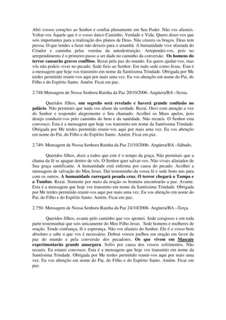Abri vossos corações ao Senhor e confiai plenamente em Seu Poder. Não vos afasteis.
Voltai-vos Àquele que é o vosso único Caminho, Verdade e Vida. Quero dizer-vos que
sois importantes para a realização dos planos de Deus. Não cruzeis os braços. Deus tem
pressa. O que tendes a fazer não deixeis para o amanhã. A humanidade vive afastada do
Criador e caminha pelas veredas da autodestruição. Arrependei-vos, pois no
arrependimento é o primeiro passo a ser dado no caminho da conversão. Os homens do
terror causarão graves conflitos. Rezai pela paz do mundo. Eu quero ajudar-vos, mas
vós não podeis viver no pecado. Sede fieis ao Senhor. Em tudo sede como Jesus. Esta é
a mensagem que hoje vos transmito em nome da Santíssima Trindade. Obrigada por Me
terdes permitido reunir-vos aqui por mais uma vez. Eu vos abençôo em nome do Pai, do
Filho e do Espírito Santo. Amém. Ficai em paz.

2.748-Mensagem de Nossa Senhora Rainha da Paz 20/10/2006- Angüera/BA –Sexta.

       Queridos filhos, um segredo será revelado e haverá grande confusão no
palácio. Não permitais que nada vos afaste da verdade. Rezai. Ouvi com atenção a voz
do Senhor e respondei alegremente o Seu chamado. Acolhei os Meus apelos, pois
desejo conduzir-vos pelo caminho do bem e da santidade. Não recueis. O Senhor esta
convosco. Esta é a mensagem que hoje vos transmito em nome da Santíssima Trindade.
Obrigada por Me terdes permitido reunir-vos aqui por mais uma vez. Eu vos abençôo
em nome do Pai, do Filho e do Espírito Santo. Amém. Ficai em paz.

2.749- Mensagem de Nossa Senhora Rainha da Paz 21/10/2006- Angüera/BA –Sábado.

        Queridos filhos, dizei a todos que este é o tempo da graça. Não permitais que a
chama da fé se apague dentro de vós. O Senhor quer salvar-vos. Não vivais afastados de
Sua graça santificante. A humanidade está enferma por causa do pecado. Acolhei a
mensagem de salvação do Meu Jesus. Dai testemunho da vossa fé e sede bons uns para
com os outros. A humanidade carregará pesada cruz. O terror chegará a Tampa e
a Tumbes. Rezai. Somente por meio da oração os homens encontrarão a paz. Avante.
Esta é a mensagem que hoje vos transmito em nome da Santíssima Trindade. Obrigada
por Me terdes permitido reunir-vos aqui por mais uma vez. Eu vos abençôo em nome do
Pai, do Filho e do Espírito Santo. Amém. Ficai em paz.

2.750- Mensagem de Nossa Senhora Rainha da Paz 24/10/2006- Angüera/BA –Terça.

        Queridos filhos, avante pelo caminho que vos apontei. Sede corajosos e em toda
parte testemunhai que sois unicamente do Meu Filho Jesus. Sede homens e mulheres de
oração. Tende confiança, fé e esperança. Não vos afasteis do Senhor. Ele é o vosso bem
absoluto e sabe o que vos é necessário. Dobrai vossos joelhos em oração em favor da
paz do mundo e pela conversão dos pecadores. Os que vivem em Mascate
experimentarão grande amargura. Sofro por causa dos vossos sofrimentos. Não
recueis. Eu estarei convosco. Esta é a mensagem que hoje vos transmito em nome da
Santíssima Trindade. Obrigada por Me terdes permitido reunir-vos aqui por mais uma
vez. Eu vos abençôo em nome do Pai, do Filho e do Espírito Santo. Amém. Ficai em
paz.
 