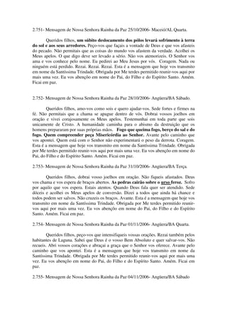 2.751- Mensagem de Nossa Senhora Rainha da Paz 25/10/2006- Maceió/AL Quarta.

       Queridos filhos, um súbito deslocamento dos pólos levará sofrimento à terra
do sol e aos seus arredores. Peço-vos que façais a vontade de Deus e que vos afasteis
do pecado. Não permitais que as coisas do mundo vos afastem da verdade. Acolhei os
Meus apelos. O que digo deve ser levado a sério. Não vos atemorizeis. O Senhor vos
ama e vos conhece pelo nome. Eu pedirei ao Meu Jesus por vós. Coragem. Nada ou
ninguém está perdido. Rezai. Rezai. Rezai. Esta é a mensagem que hoje vos transmito
em nome da Santíssima Trindade. Obrigada por Me terdes permitido reunir-vos aqui por
mais uma vez. Eu vos abençôo em nome do Pai, do Filho e do Espírito Santo. Amém.
Ficai em paz.


2.752- Mensagem de Nossa Senhora Rainha da Paz 28/10/2006- Angüera/BA Sábado.

        Queridos filhos, amo-vos como sois e quero ajudar-vos. Sede fortes e firmes na
fé. Não permitais que a chama se apague dentro de vós. Dobrai vossos joelhos em
oração e vivei corajosamente os Meus apelos. Testemunhai em toda parte que sois
unicamente de Cristo. A humanidade caminha para o abismo da destruição que os
homens prepararam por suas próprias mãos. Fogo que queima fogo, berço do sal e do
fogo. Quem compreender peça Misericórdia ao Senhor. Avante pelo caminho que
vos apontei. Quem está com o Senhor não experimentará o peso da derrota. Coragem.
Esta é a mensagem que hoje vos transmito em nome da Santíssima Trindade. Obrigada
por Me terdes permitido reunir-vos aqui por mais uma vez. Eu vos abençôo em nome do
Pai, do Filho e do Espírito Santo. Amém. Ficai em paz.

2.753- Mensagem de Nossa Senhora Rainha da Paz 31/10/2006- Angüera/BA Terça.

       Queridos filhos, dobrai vosso joelhos em oração. Não fiqueis afastados. Deus
vos chama e vos espera de braços abertos. As pedras cairão sobre o urso feroz. Sofro
por aquilo que vos espera. Estais atentos. Quando Deus fala quer ser atendido. Sede
dóceis e acolhei os Meus apelos de conversão. Dizei a todos que ainda há chance e
todos podem ser salvos. Não cruzeis os braços. Avante. Esta é a mensagem que hoje vos
transmito em nome da Santíssima Trindade. Obrigada por Me terdes permitido reunir-
vos aqui por mais uma vez. Eu vos abençôo em nome do Pai, do Filho e do Espírito
Santo. Amém. Ficai em paz.

2.754- Mensagem de Nossa Senhora Rainha da Paz 01/11/2006- Angüera/BA Quarta.

        Queridos filhos, peço-vos que intensifiqueis vossas orações. Rezai também pelos
habitantes de Laguna. Sabei que Deus é o vosso Bem Absoluto e quer salvar-vos. Não
recueis. Abri vossos corações e abraçai a graça que o Senhor vos oferece. Avante pelo
caminho que vos apontei. Esta é a mensagem que hoje vos transmito em nome da
Santíssima Trindade. Obrigada por Me terdes permitido reunir-vos aqui por mais uma
vez. Eu vos abençôo em nome do Pai, do Filho e do Espírito Santo. Amém. Ficai em
paz.

2.755- Mensagem de Nossa Senhora Rainha da Paz 04/11/2006- Angüera/BA Sábado
 