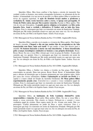 Queridos filhos, Meu Jesus confiou à Sua Igreja a missão de transmitir Sua
verdade a todos os homens, mas muitos consagrados recuaram e se afastaram da luz do
Senhor. A humanidade vive nas trevas do pecado e os Meus pobres filhos se perdem nas
trevas da cegueira espiritual. A ação do demônio levará muitos a perderem a
verdadeira fé. Ainda vereis horrores sobre a terra. A Igreja será perseguida. O
Trono de Pedro cairá, mas por fim os justos vencerão. Escutai os Meus apelos. Não
vim do céu por brincadeira. A grande guerra religiosa se levantará e os fiéis serão
lançados fora. Amai a verdade e defendei-a. O Senhor está ao lado dos Seus.
Coragem. Esta é a mensagem que hoje vos transmito em nome da Santíssima Trindade.
Obrigada por Me terdes permitido reunir-vos aqui por mais uma vez. Eu vos abençôo
em nome do Pai, do Filho e do Espírito Santo. Amém. Ficai em paz.

2.760- Mensagem de Nossa Senhora Rainha da Paz 17/11/2006- Angüera/BA Sexta.

       Queridos filhos, convido-vos à oração e a vivencia dos Meus apelos. Não fiqueis
de braços cruzados. Chegará o dia em que muitos hão de arrepender-se da vida
transcorrida sem Deus, mais será tarde. O que tendes a fazer não deixeis para o
amanhã. Os homens buscarão a morte em suas descobertas. A busca desenfreada
pelos avanços tecnológicos conduzirá os homens a sua própria destruição. Rezai.
Rezai. Rezai. Eu sou a vossa Mãe e desejo que vivais na graça do Senhor. Avante pelo
caminho que vos apontei. Esta é a mensagem que hoje vos transmito em nome da
Santíssima Trindade. Obrigada por Me terdes permitido reunir-vos aqui por mais uma
vez. Eu vos abençôo em nome do Pai, do Filho e do Espírito Santo. Amém. Ficai em
paz.

2.761- Mensagem de Nossa Senhora Rainha da Paz 18/11/2006- Angüera/BA Sábado.

        Queridos filhos, o Senhor vos chama a viverdes na Sua graça. Não fiqueis
estacionados no pecado. Deus tem pressa. Rezai. Rezai. Rezai. A humanidade trilha
para o abismo da destruição que os homens prepararam por suas próprias mãos. Sofro
por causa dos vossos sofrimentos. Gritos e lamentações se ouvirão em Perth (é a
capital e a maior cidade do Estado da Austrália Ocidental). Os Meus pobres filhos
experimentarão pesada cruz. Convertei-vos e assumi o vosso verdadeiro papel de
cristãos. Esta é a mensagem que hoje vos transmito em nome da Santíssima Trindade.
Obrigada por Me terdes permitido reunir-vos aqui por mais uma vez. Eu vos abençôo
em nome do Pai, do Filho e do Espírito Santo. Amém. Ficai em paz.

2.762- Mensagem de Nossa Senhora Rainha da Paz 21/11/2006- Angüera/BA Terça.

        Queridos filhos, os habitantes de Feliz Lusitânia (Belém/PA) serão
surpreendidos e temerão. Rezai pelos Meus pobres filhos. Eu sou a vossa Mãe e
desejo a vossa conversão. Não cruzeis os braços. Esforçai-vos e assumi o vosso
verdadeiro papel de cristãos. Deus espera muito de vós. Avante sem medo. Não vos
preocupeis. Confiai plenamente no poder de Deus e sereis vitoriosos. Esta é a
mensagem que hoje vos transmito em nome da Santíssima Trindade. Obrigada por Me
terdes permitido reunir-vos aqui por mais uma vez. Eu vos abençôo em nome do Pai, do
Filho e do Espírito Santo. Amém. Ficai em paz.

2.763- Mensagem de Nossa Senhora Rainha da Paz 24/11/2006- Angüera/BA Sexta.
 