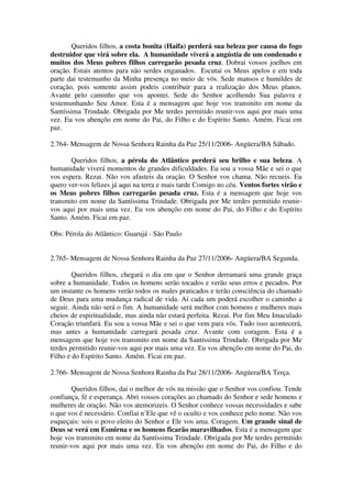 Queridos filhos, a costa bonita (Haifa) perderá sua beleza por causa do fogo
destruidor que virá sobre ela. A humanidade viverá a angústia de um condenado e
muitos dos Meus pobres filhos carregarão pesada cruz. Dobrai vossos joelhos em
oração. Estais atentos para não serdes enganados. Escutai os Meus apelos e em toda
parte dai testemunho da Minha presença no meio de vós. Sede mansos e humildes de
coração, pois somente assim podeis contribuir para a realização dos Meus planos.
Avante pelo caminho que vos apontei. Sede do Senhor acolhendo Sua palavra e
testemunhando Seu Amor. Esta é a mensagem que hoje vos transmito em nome da
Santíssima Trindade. Obrigada por Me terdes permitido reunir-vos aqui por mais uma
vez. Eu vos abençôo em nome do Pai, do Filho e do Espírito Santo. Amém. Ficai em
paz.

2.764- Mensagem de Nossa Senhora Rainha da Paz 25/11/2006- Angüera/BA Sábado.

       Queridos filhos, a pérola do Atlântico perderá seu brilho e sua beleza. A
humanidade viverá momentos de grandes dificuldades. Eu sou a vossa Mãe e sei o que
vos espera. Rezai. Não vos afasteis da oração. O Senhor vos chama. Não recueis. Eu
quero ver-vos felizes já aqui na terra e mais tarde Comigo no céu. Ventos fortes virão e
os Meus pobres filhos carregarão pesada cruz. Esta é a mensagem que hoje vos
transmito em nome da Santíssima Trindade. Obrigada por Me terdes permitido reunir-
vos aqui por mais uma vez. Eu vos abençôo em nome do Pai, do Filho e do Espírito
Santo. Amém. Ficai em paz.

Obs: Pérola do Atlântico: Guarujá - São Paulo


2.765- Mensagem de Nossa Senhora Rainha da Paz 27/11/2006- Angüera/BA Segunda.

        Queridos filhos, chegará o dia em que o Senhor derramará uma grande graça
sobre a humanidade. Todos os homens serão tocados e verão seus erros e pecados. Por
um instante os homens verão todos os males praticados e terão consciência do chamado
de Deus para uma mudança radical de vida. Aí cada um poderá escolher o caminho a
seguir. Ainda não será o fim. A humanidade será melhor com homens e mulheres mais
cheios de espiritualidade, mas ainda não estará perfeita. Rezai. Por fim Meu Imaculado
Coração triunfará. Eu sou a vossa Mãe e sei o que vem para vós. Tudo isso acontecerá,
mas antes a humanidade carregará pesada cruz. Avante com coragem. Esta é a
mensagem que hoje vos transmito em nome da Santíssima Trindade. Obrigada por Me
terdes permitido reunir-vos aqui por mais uma vez. Eu vos abençôo em nome do Pai, do
Filho e do Espírito Santo. Amém. Ficai em paz.

2.766- Mensagem de Nossa Senhora Rainha da Paz 28/11/2006- Angüera/BA Terça.

       Queridos filhos, dai o melhor de vós na missão que o Senhor vos confiou. Tende
confiança, fé e esperança. Abri vossos corações ao chamado do Senhor e sede homens e
mulheres de oração. Não vos atemorizeis. O Senhor conhece vossas necessidades e sabe
o que vos é necessário. Confiai n’Ele que vê o oculto e vos conhece pelo nome. Não vos
esqueçais: sois o povo eleito do Senhor e Ele vos ama. Coragem. Um grande sinal de
Deus se verá em Esmirna e os homens ficarão maravilhados. Esta é a mensagem que
hoje vos transmito em nome da Santíssima Trindade. Obrigada por Me terdes permitido
reunir-vos aqui por mais uma vez. Eu vos abençôo em nome do Pai, do Filho e do
 