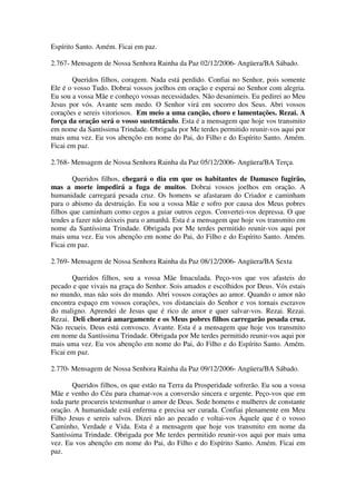 Espírito Santo. Amém. Ficai em paz.

2.767- Mensagem de Nossa Senhora Rainha da Paz 02/12/2006- Angüera/BA Sábado.

       Queridos filhos, coragem. Nada está perdido. Confiai no Senhor, pois somente
Ele é o vosso Tudo. Dobrai vossos joelhos em oração e esperai no Senhor com alegria.
Eu sou a vossa Mãe e conheço vossas necessidades. Não desanimeis. Eu pedirei ao Meu
Jesus por vós. Avante sem medo. O Senhor virá em socorro dos Seus. Abri vossos
corações e sereis vitoriosos. Em meio a uma canção, choro e lamentações. Rezai. A
força da oração será o vosso sustentáculo. Esta é a mensagem que hoje vos transmito
em nome da Santíssima Trindade. Obrigada por Me terdes permitido reunir-vos aqui por
mais uma vez. Eu vos abençôo em nome do Pai, do Filho e do Espírito Santo. Amém.
Ficai em paz.

2.768- Mensagem de Nossa Senhora Rainha da Paz 05/12/2006- Angüera/BA Terça.

        Queridos filhos, chegará o dia em que os habitantes de Damasco fugirão,
mas a morte impedirá a fuga de muitos. Dobrai vossos joelhos em oração. A
humanidade carregará pesada cruz. Os homens se afastaram do Criador e caminham
para o abismo da destruição. Eu sou a vossa Mãe e sofro por causa dos Meus pobres
filhos que caminham como cegos a guiar outros cegos. Convertei-vos depressa. O que
tendes a fazer não deixeis para o amanhã. Esta é a mensagem que hoje vos transmito em
nome da Santíssima Trindade. Obrigada por Me terdes permitido reunir-vos aqui por
mais uma vez. Eu vos abençôo em nome do Pai, do Filho e do Espírito Santo. Amém.
Ficai em paz.

2.769- Mensagem de Nossa Senhora Rainha da Paz 08/12/2006- Angüera/BA Sexta

       Queridos filhos, sou a vossa Mãe Imaculada. Peço-vos que vos afasteis do
pecado e que vivais na graça do Senhor. Sois amados e escolhidos por Deus. Vós estais
no mundo, mas não sois do mundo. Abri vossos corações ao amor. Quando o amor não
encontra espaço em vossos corações, vos distanciais do Senhor e vos tornais escravos
do maligno. Aprendei de Jesus que é rico de amor e quer salvar-vos. Rezai. Rezai.
Rezai. Deli chorará amargamente e os Meus pobres filhos carregarão pesada cruz.
Não recueis. Deus está convosco. Avante. Esta é a mensagem que hoje vos transmito
em nome da Santíssima Trindade. Obrigada por Me terdes permitido reunir-vos aqui por
mais uma vez. Eu vos abençôo em nome do Pai, do Filho e do Espírito Santo. Amém.
Ficai em paz.

2.770- Mensagem de Nossa Senhora Rainha da Paz 09/12/2006- Angüera/BA Sábado.

       Queridos filhos, os que estão na Terra da Prosperidade sofrerão. Eu sou a vossa
Mãe e venho do Céu para chamar-vos a conversão sincera e urgente. Peço-vos que em
toda parte procureis testemunhar o amor de Deus. Sede homens e mulheres de constante
oração. A humanidade está enferma e precisa ser curada. Confiai plenamente em Meu
Filho Jesus e sereis salvos. Dizei não ao pecado e voltai-vos Àquele que é o vosso
Caminho, Verdade e Vida. Esta é a mensagem que hoje vos transmito em nome da
Santíssima Trindade. Obrigada por Me terdes permitido reunir-vos aqui por mais uma
vez. Eu vos abençôo em nome do Pai, do Filho e do Espírito Santo. Amém. Ficai em
paz.
 