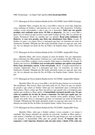 OBS: Ecoporanga -- na língua Tupi significa terra da prosperidade.


2.771- Mensagem de Nossa Senhora Rainha da Paz 10/12/2006- Sento Sé/BA Domingo

       Queridos filhos, coragem. Eu sou a vossa Mãe e estou ao vosso lado. Depositai
vossa confiança no Senhor e sede honestos em vossos atos. Não desanimeis. O Senhor
conhece vossas necessidades e sabe o que vos é necessário. Sabei que um grande
prodígio será realizado nesta terra. Os fiéis se alegrarão. Eu sou a vossa Mãe e
quero ver-vos felizes já aqui na terra e mais tarde Comigo no Céu. Não vos afasteis da
oração. Permanecei firmes no caminho que vos apontei. Rezai pelos habitantes de
Hanôver. A cruz será pesada, mas Deus não abandonará Seus filhos. Avante. O
Senhor vos ama e vos espera. Esta é a mensagem que hoje vos transmito em nome da
Santíssima Trindade. Obrigada por Me terdes permitido reunir-vos aqui por mais uma
vez. Eu vos abençôo em nome do Pai, do Filho e do Espírito Santo. Amém. Ficai em
paz.

2.772- Mensagem de Nossa Senhora Rainha da Paz 12/12/2006- Angüera/BA Terça.

        Queridos filhos, abri vossos corações ao amor do Senhor. Vós sois importantes
para a realização dos Meus planos. Esforçai-vos e sede imitadores do Meu Filho Jesus.
Eu sou a vossa Mãe e conheço vossos corações. Sede mansos e humildes de coração. O
Senhor está convosco. O Palácio será cercado pelos inimigos que agirão com grande
fúria. Fogo, destruição e morte. A dor será grande. Rezai. A oração transformará os
corações endurecidos. Esta é a mensagem que hoje vos transmito em nome da
Santíssima Trindade. Obrigada por Me terdes permitido reunir-vos aqui por mais uma
vez. Eu vos abençôo em nome do Pai, do Filho e do Espírito Santo. Amém. Ficai em
paz.

2.773- Mensagem de Nossa Senhora Rainha da Paz 16/12/2006- Angüera/BA Sábado.

       Queridos filhos, Eu sou a vossa Mãe e vim do Céu para chamar-vos à conversão.
Não desanimeis. Não recueis. Deus está muito perto de vós. Peço-vos que vos afasteis
do pecado e que volteis ao Senhor. Sabei que sois importantes para a realização dos
Meus planos. Dizei a todos que Deus tem pressa e que grande será a recompensa para
aqueles que acolhem os Meus apelos. A humanidade carregará pesada cruz. Os que
estão no caminho do rio hão de chorar e lamentar. Eu sofro por aquilo que vos
espera. Enchei-vos do amor de Deus, pois somente assim podeis alcançar vitória.
Avante sem medo. Esta é a mensagem que hoje vos transmito em nome da Santíssima
Trindade. Obrigada por Me terdes permitido reunir-vos aqui por mais uma vez. Eu vos
abençôo em nome do Pai, do Filho e do Espírito Santo. Amém. Ficai em paz.

2.774- Mensagem de Nossa Senhora Rainha da Paz 19/12/2006- Angüera/BA Terça.

       Queridos filhos, sabei que o Senhor conhece vossos corações e vos chama à
santidade. Não fiqueis afastados do caminho da conversão. Acolhei os Meus apelos e
sede mansos e humildes de coração. Não vim do Céu para brigar-vos, mas escutai-Me
com atenção. A humanidade trilha para um grande abismo. Ó homens não vos
esqueçais: o Juiz Supremo chamará cada um pelo nome e diante d’Ele cada um
 